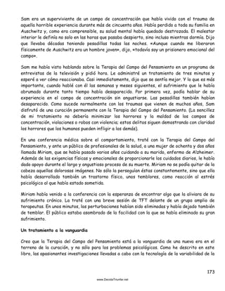 173
Sam era un superviviente de un campo de concentración que había vivido con el trauma de
aquella horrible experiencia durante más de cincuenta años. Había perdido a toda su familia en
Auschwitz y, como era comprensible, su salud mental había quedado destrozada. El malestar
interior le definía no solo en las horas que pasaba despierto, sino incluso mientras dormía. Dijo
que llevaba décadas teniendo pesadillas todas las noches. «Aunque cuando me liberaron
físicamente de Auschwitz era un hombre joven», dijo, «todavía soy un prisionero emocional del
campo».
Sam me había visto hablando sobre la Terapia del Campo del Pensamiento en un programa de
entrevistas de la televisión y pidió hora. Le administré un tratamiento de tres minutos y
esperé a ver cómo reaccionaba. Casi inmediatamente, dijo que se sentía mejor. Y lo que es más
importante, cuando hablé con él las semanas y meses siguientes, el sufrimiento que le había
abrumado durante tanto tiempo había desaparecido. Por primera vez, podía hablar de su
experiencia en el campo de concentración sin angustiarse. Las pesadillas también habían
desaparecido. Como sucede normalmente con los traumas que vienen de muchos años, Sam
disfrutó de una curación permanente con la Terapia del Campo del Pensamiento. (La sencillez
de mi tratamiento no debería minimizar los horrores y la maldad de los campos de
concentración, violaciones o robos con violencia; estos delitos siguen demostrando con claridad
los horrores que los humanos pueden infligir a los demás).
En una conferencia médica sobre el comportamiento, traté con la Terapia del Campo del
Pensamiento, y ante un público de profesionales de la salud, a una mujer de ochenta y dos años
llamada Miriam, que se había pasado varios años cuidando a su marido, enfermo de Alzheimer.
Además de las exigencias físicas y emocionales de proporcionarle los cuidados diarios, le había
dado apoyo durante el largo y angustioso proceso de su muerte. Miriam no se podía quitar de la
cabeza aquellas dolorosas imágenes. No sólo la perseguían éstas constantemente, sino que ella
había desarrollado también un trastorno físico, unos temblores, como reacción al estrés
psicológico al que había estado sometida.
Miriam había venido a la conferencia con la esperanza de encontrar algo que la aliviara de su
sufrimiento crónico. La traté con una breve sesión de TFT delante de un grupo amplio de
terapeutas. En unos minutos, las perturbaciones habían sido eliminadas y había dejado también
de temblar. El público estaba asombrado de la facilidad con la que se había eliminado su gran
sufrimiento.
Un tratamiento a la vanguardia
Creo que la Terapia del Campo del Pensamiento está a la vanguardia de una nueva era en el
terreno de la curación, y no sólo para los problemas psicológicos. Como he descrito en este
libro, las apasionantes investigaciones llevadas a cabo con la tecnología de la variabilidad de la
 