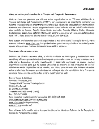 175
APÉNDICE
Cómo encontrar profesionales de la Terapia del Campo del Pensamiento
Cada vez hay más personas que afirman estar capacitadas en las Técnicas Callahan de la
Terapia del Campo del Pensamiento (CTTFT), por consiguiente, es importante contactar con
nuestra organización para encontrar profesionales que hayan sido adecuadamente formados en
nuestros procedimientos. Ahora hay profesionales autorizados no solo en todo Estados Unidos
sino también en Canadá, España, Reino Unido, Australia, Francia, México, Italia, Alemania,
Sudamérica y Japón. Para obtener información general y encontrar un terapeuta autorizado en
las CTTFT, llama a nuestra oficina de California, al 760-564-1008.
Para buscar profesionales que estén capacitados al más alto nivel (Tecnología de voz), visita
nuestro sitio web: www.tftrx.com. Los profesionales que están capacitados a este nivel pueden
ayudar a la gente por teléfono dondequiera que esté el paciente.
INFORMACIÓN DE CONTACTO
Durante los últimos cincuenta años, el doctor Callahan ha investigado y desarrollado unos
sencillos y eficaces procedimientos de autoayuda para ayudarte con los retos y presiones de la
vida diaria. Basándose en esta investigación y desarrollo continuos, ha creado muchos
algoritmos sencillos para que tú puedas utilizarlos. La mayoría de los productos del doctor
Callahan no están disponibles en las tiendas, por tanto, para obtener más información sobre
estos productos o los nuevos y revolucionarios hallazgos sobre la variabilidad de la frecuencia
cardiaca, llama, escribe, envía un fax o visita nuestros sitios web:
Doctor Roger J. Callahan
Callahan Techniques, Ltd.
Thought Field Therapy Training Center
78-816 Via Carmel
La Quinta, CA 92253
Teléfono: 800-359-CURE (2873)
Fax: 760-347-0934
Para consultas telefónicas internacionales: 001-760-564-1008
www.selfhelpuniv.com (sitio de autoayuda)
www.tftrx.com (sitio profesional)
www.atft.org (asociación)
Para obtener información sobre la capacitación en las técnicas Callahan de la Terapia del
Campo del Pensamiento en casa:
 