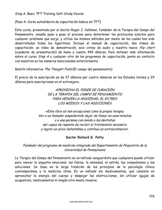 176
Step A. Basic TFT Training Self-Study Course
(Paso A. Curso autodidacta de capacitación básica en TFT)
Este curso, presentado por el doctor Roger J. Callahan, fundador de la Terapia del Campo del
Pensamiento, enseña paso a paso el proceso para determinar los protocolos exactos para
cualquier problema que surja, y utiliza los mismos métodos por medio de los cuales han sido
desarrollados todos los logaritmos. Incluye el manual de capacitación, dos vídeos de
capacitación, un vídeo de demostración, seis cintas de audio y nuestro nuevo flip chart
(cuaderno de presentación) de mano y cuesta 499 dólares. Para obtener más información
sobre el curso Step A o cualquier otro de los programas de capacitación, ponte en contacto
con nosotros en los números mencionados anteriormente.
Boletín informativo The Thought Field (El campo del pensamiento)
El precio de la suscripción es de 27 dólares por cuatro números en los Estados Unidos y 29
dólares para suscripciones en el extranjero.
APROVECHA EL PODER DE CURACIÓN
DE LA TERAPIA DEL CAMPO DE PENSAMIENTO
PARA VENCER LA ANSIEDAD, EL ESTRES
LOS MIEDOS Y LAS ADICCIONES
«Este libro es tan excepcional como la propia terapia.
Ver a un fumador empedernido dejar de fumar en unos minutos
o a una persona con miedo a los dentistas
ser capaz de repente de recibir el tratamiento necesario
y lograr un alivio instantáneo y continuo es extraordinario».
Doctor Richard G. Petty
Fundador del programa de medicina integrada del Departamento de Psiquiatría de la
Universidad de Pennsylvania
La Terapia del Campo del Pensamiento es un método vanguardista que cualquiera puede utilizar
para vencer la angustia emocional, las fobias, la ansiedad, el estrés, las compulsiones y las
adicciones. Se basa en la larga tradición de los principios de la psicología clínica
contemporánea y la medicina china. Es un método sin medicamentos, que consiste en
aprovechar la energía del cuerpo y despejar las obstrucciones, sin utilizar agujas de
acupuntura, medicamentos ni ningún otro medio invasivo.
 