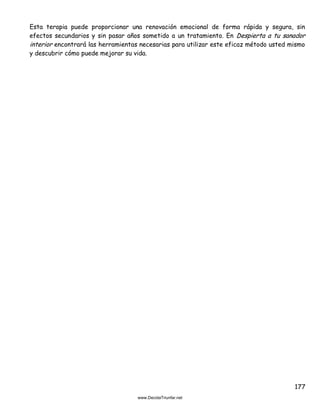 177
Esta terapia puede proporcionar una renovación emocional de forma rápida y segura, sin
efectos secundarios y sin pasar años sometido a un tratamiento. En Despierta a tu sanador
interior encontrará las herramientas necesarias para utilizar este eficaz método usted mismo
y descubrir cómo puede mejorar su vida.
 