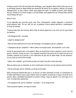 18
situaba un punto final del meridiano del estómago y, por supuesto, Mary había dicho que era en
su estómago donde se desarrollaba esa sensación de mareo. En un impulso y debido a mi propia
desesperación, le dije a Mary: «Date unos golpecitos aquí». Le señalé un punto justo debajo
del ojo. «Piensa en tu miedo al agua y, con dos dedos, date golpecitos con firmeza unas cuantas
veces debajo del ojo.»
Mary lo hizo.
Yo no esperaba que ocurriera gran cosa. Pero, francamente, estaba dispuesto a intentarlo
prácticamente todo. Tal vez, sólo tal vez, el golpeteo rítmico podría equilibrar o desbloquear
su flujo de energía.
Transcurridos sólo dos minutos, Mary dejó de darse golpecitos y me miró con los ojos llenos
de asombro.
—¡Ha desaparecido! —exclamó.
—¿Qué ha desaparecido?
—Esa horrible sensación en la boca del estómago. ¡Ha desaparecido por completo!
—¿Desaparecido por completo? —Miré a Mary con escepticismo. Sinceramente, no la creía.
Antes de que pudiera decir otra palabra, Mary se levantó de la silla y empezó a correr hacia la
piscina. Sonreía, incluso se reía, e iba cogiendo velocidad. De pronto me di cuenta de que si no
frenaba, acabaría en la piscina, y era consciente de que ella no sabía nadar. En ese momento,
fui yo el que se sintió aterrorizado.
—Mary, ¡ten cuidado! —grité mientras salía corriendo tras ella a toda velocidad.
Mary se detuvo por un momento, se dio la vuelta para mirarme con una enorme sonrisa burlona.
—No se preocupe, doctor Callahan, ya sé que no sé nadar.
(Esta afirmación demostraba que si, en efecto, se había eliminado el miedo, el tratamiento no
le había debilitado el juicio, pues todavía tenía un respeto racional por el agua.) Al borde de la
piscina, Mary contempló brevemente su propio reflejo, luego se agachó y se echó agua en la
cara. Yo observaba asombrado.
—¡Ha desaparecido, doctor Callahan! —exclamó—. Ya no tengo miedo.
Como se puede suponer, me dejó sin habla.
 