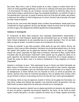 19
Esa noche, Mary llevó a cabo la última prueba de su fobia. Aunque el océano había sido el
centro de tantas pesadillas espantosas, se sintió con la confianza suficiente para enfrentarse
a él directamente. En medio de una tormenta, tan poco habitual en California, Mary fue en
coche hasta la playa y caminó hacia el agua. Fue avanzando lentamente, con valentía. El agua le
fue subiendo poco a poco por el cuerpo al meterse entre las frías olas del océano, que primero
le salpicaron las rodillas y al final le llegaron por la cintura. Durante todo el proceso, ella siguió
sin tener miedo en absoluto.
Incluso hoy día, unos veinte años después, hablo con Mary frecuentemente. Desde aquel breve
tratamiento de «ligero golpeteo» de hace dos décadas, todavía se siente libre de todo vestigio
de fobia al agua y han desaparecido también aquellas horrorosas pesadillas.
Comienza la investigación
El tratamiento de Mary había producido unos resultados absolutamente sensacionales e
imprevistos. Con toda franqueza, apenas supe qué conclusiones sacar por un tiempo. Quizá se
había tratado simplemente de una casualidad que no se podía reproducir. Pero tal vez había
dado con algo de verdad... un auténtico avance en el tratamiento de las fobias.
Trataba de entender lo que había sucedido. ¿Cómo podía ser que esta insólita técnica, tan
opuesta a todo lo que yo había estudiado, funcionara tan extraordinariamente bien y de forma
tan rápida? ¿Era posible que los golpecitos hubieran influido de verdad en los campos de
energía del cuerpo, mejorando de algún modo el bienestar emocional de Mary cuando habían
fracasado años de psicoterapia tradicional? ¿Sería posible que los golpecitos dados en un
punto específico del meridiano hubieran estimulado el movimiento de la energía sanadora a
través del cuerpo de Mary, como si se hubiera restablecido el flujo sanguíneo en arterias
bloqueadas?
Comencé a investigar en serio. Tenía esperanzas de que la técnica que había funcionado con
Mary tuviera el mismo éxito con otros pacientes. Así que probé en unos cuantos, esperando
que la suerte me acompañara, pero los resultados fueron decepcionantes en su mayoría. Para
mi desesperación, el mismo método rara vez funcionó en otros. Lo utilicé en pacientes con
fobias y muchos otros tipos de trastornos psicológicos. Pero en aquellos días iniciales, antes
de que refinara la técnica, mi porcentaje de éxito era sólo del 3 por ciento aproximadamente.
Sin embargo, había un rayo de esperanza. Cuando la técnica de los golpecitos funcionaba, era
muy eficaz. Aunque este método sólo ayudaba a una reducida minoría de pacientes, creía que
había hecho un avance importante. De modo que continué con mi investigación.
En los meses que siguieron, descubrí que en algunos pacientes era necesario dar golpecitos en
un serie de puntos y siguiendo una secuencia específica. De hecho, de esa forma se podía
ayudar a mucha más gente, y no sólo a aquellos con fobias. Con el tiempo, algunas variaciones
 
