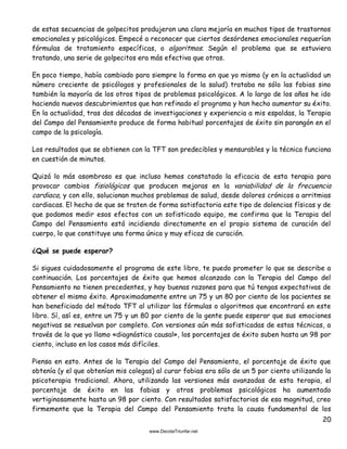 20
de estas secuencias de golpecitos produjeron una clara mejoría en muchos tipos de trastornos
emocionales y psicológicos. Empecé a reconocer que ciertos desórdenes emocionales requerían
fórmulas de tratamiento específicas, o algoritmos. Según el problema que se estuviera
tratando, una serie de golpecitos era más efectiva que otras.
En poco tiempo, había cambiado para siempre la forma en que yo mismo (y en la actualidad un
número creciente de psicólogos y profesionales de la salud) trataba no sólo las fobias sino
también la mayoría de los otros tipos de problemas psicológicos. A lo largo de los años he ido
haciendo nuevos descubrimientos que han refinado el programa y han hecho aumentar su éxito.
En la actualidad, tras dos décadas de investigaciones y experiencia a mis espaldas, la Terapia
del Campo del Pensamiento produce de forma habitual porcentajes de éxito sin parangón en el
campo de la psicología.
Los resultados que se obtienen con la TFT son predecibles y mensurables y la técnica funciona
en cuestión de minutos.
Quizá lo más asombroso es que incluso hemos constatado la eficacia de esta terapia para
provocar cambios fisiológicos que producen mejoras en la variabilidad de la frecuencia
cardiaca, y con ello, solucionan muchos problemas de salud, desde dolores crónicos a arritmias
cardiacas. El hecho de que se traten de forma satisfactoria este tipo de dolencias físicas y de
que podamos medir esos efectos con un sofisticado equipo, me confirma que la Terapia del
Campo del Pensamiento está incidiendo directamente en el propio sistema de curación del
cuerpo, lo que constituye una forma única y muy eficaz de curación.
¿Qué se puede esperar?
Si sigues cuidadosamente el programa de este libro, te puedo prometer lo que se describe a
continuación. Los porcentajes de éxito que hemos alcanzado con la Terapia del Campo del
Pensamiento no tienen precedentes, y hay buenas razones para que tú tengas expectativas de
obtener el mismo éxito. Aproximadamente entre un 75 y un 80 por ciento de los pacientes se
han beneficiado del método TFT al utilizar las fórmulas o algoritmos que encontrará en este
libro. Sí, así es, entre un 75 y un 80 por ciento de la gente puede esperar que sus emociones
negativas se resuelvan por completo. Con versiones aún más sofisticadas de estas técnicas, a
través de lo que yo llamo «diagnóstico causal», los porcentajes de éxito suben hasta un 98 por
ciento, incluso en los casos más difíciles.
Piensa en esto. Antes de la Terapia del Campo del Pensamiento, el porcentaje de éxito que
obtenía (y el que obtenían mis colegas) al curar fobias era sólo de un 5 por ciento utilizando la
psicoterapia tradicional. Ahora, utilizando las versiones más avanzadas de esta terapia, el
porcentaje de éxito en las fobias y otros problemas psicológicos ha aumentado
vertiginosamente hasta un 98 por ciento. Con resultados satisfactorios de esa magnitud, creo
firmemente que la Terapia del Campo del Pensamiento trata la causa fundamental de los
 