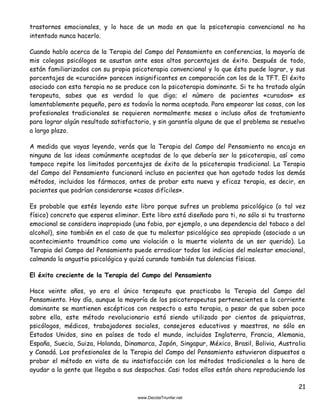 21
trastornos emocionales, y lo hace de un modo en que la psicoterapia convencional no ha
intentado nunca hacerlo.
Cuando hablo acerca de la Terapia del Campo del Pensamiento en conferencias, la mayoría de
mis colegas psicólogos se asustan ante esos altos porcentajes de éxito. Después de todo,
están familiarizados con su propia psicoterapia convencional y lo que ésta puede lograr, y sus
porcentajes de «curación» parecen insignificantes en comparación con los de la TFT. El éxito
asociado con esta terapia no se produce con la psicoterapia dominante. Si te ha tratado algún
terapeuta, sabes que es verdad lo que digo; el número de pacientes «curados» es
lamentablemente pequeño, pero es todavía la norma aceptada. Para empeorar las cosas, con los
profesionales tradicionales se requieren normalmente meses o incluso años de tratamiento
para lograr algún resultado satisfactorio, y sin garantía alguna de que el problema se resuelva
a largo plazo.
A medida que vayas leyendo, verás que la Terapia del Campo del Pensamiento no encaja en
ninguna de las ideas comúnmente aceptadas de lo que debería ser la psicoterapia, así como
tampoco repite los limitados porcentajes de éxito de la psicoterapia tradicional. La Terapia
del Campo del Pensamiento funcionará incluso en pacientes que han agotado todos los demás
métodos, incluidos los fármacos, antes de probar esta nueva y eficaz terapia, es decir, en
pacientes que podrían considerarse «casos difíciles».
Es probable que estés leyendo este libro porque sufres un problema psicológico (o tal vez
físico) concreto que esperas eliminar. Este libro está diseñado para ti, no sólo si tu trastorno
emocional se considera inapropiado (una fobia, por ejemplo, o una dependencia del tabaco o del
alcohol), sino también en el caso de que tu malestar psicológico sea apropiado (asociado a un
acontecimiento traumático como una violación o la muerte violenta de un ser querido). La
Terapia del Campo del Pensamiento puede erradicar todos los indicios del malestar emocional,
calmando la angustia psicológica y quizá curando también tus dolencias físicas.
El éxito creciente de la Terapia del Campo del Pensamiento
Hace veinte años, yo era el único terapeuta que practicaba la Terapia del Campo del
Pensamiento. Hoy día, aunque la mayoría de los psicoterapeutas pertenecientes a la corriente
dominante se mantienen escépticos con respecto a esta terapia, a pesar de que saben poco
sobre ella, este método revolucionario está siendo utilizado por cientos de psiquiatras,
psicólogos, médicos, trabajadores sociales, consejeros educativos y maestros, no sólo en
Estados Unidos, sino en países de todo el mundo, incluidos Inglaterra, Francia, Alemania,
España, Suecia, Suiza, Holanda, Dinamarca, Japón, Singapur, México, Brasil, Bolivia, Australia
y Canadá. Los profesionales de la Terapia del Campo del Pensamiento estuvieron dispuestos a
probar el método en vista de su insatisfacción con los métodos tradicionales a la hora de
ayudar a la gente que llegaba a sus despachos. Casi todos ellos están ahora reproduciendo los
 
