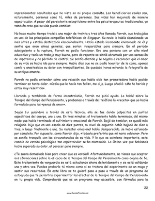 22
impresionantes resultados que he visto en mi propia consulta. Los beneficiarios reales son,
naturalmente, personas como tú, miles de personas. Sus vidas han mejorado de manera
espectacular. A pesar del persistente escepticismo entre los psicoterapeutas tradicionales, yo
también creo que su vida puede cambiar.
No hace mucho tiempo traté a una mujer de treinta y tres años llamada Farrah, que trabajaba
en una de las principales compañías telefónicas de Singapur. Su novio la había abandonado un
mes antes y estaba destrozada emocionalmente. Había estado locamente enamorada de él y
sentía que eran almas gemelas, que serían inseparables para siempre. En el periodo
subsiguiente a la ruptura, Farrah no podía funcionar. Era una persona con un alto nivel
educativo y tenía un trabajo muy bueno, pero de repente se sintió abrumada por una sensación
de impotencia y de pérdida de control. Se sentía abatida y se negaba a reconocer que el amor
de su vida se había ido para siempre. Había días que no se podía levantar de la cama, apenas
comía y anestesiaba su dolor con tranquilizantes. Se quedaba horas mirando la fotografía de
su antiguo amante.
Farrah no podía entender cómo una relación que había sido tan prometedora había podido
terminar en tanto dolor. «Creía que le hacía tan feliz», me dijo. Luego añadió: «Me ha herido y
estoy muy resentida».
Llorando y temblando de forma incontrolable, Farrah me pidió ayuda. Le hablé sobre la
Terapia del Campo del Pensamiento, y probamos a través del teléfono la «receta» que yo había
formulado para las «penas de amor».
Según fui guiándole a través de esta técnica, ella se fue dando golpecitos en puntos
específicos del cuerpo, uno a uno. En tres minutos, el tratamiento había terminado, del mismo
modo que había terminado el sufrimiento emocional de Farrah. Dejó de temblar, se quedó más
relajada. Dijo que en una escala de diez puntos, su nivel de angustia había bajado de diez a
tres, y luego finalmente a uno. Su malestar emocional había desaparecido, se había esfumado
por completo. Por supuesto, como Farrah dijo, «todavía preferiría que mi novio volviera». Pero
se sentía tranquila con las circunstancias de su vida. Y lo que es asimismo importante, este
cambio de estado psicológico tan espectacular se ha mantenido. La última vez que hablamos
había superado su dolor, al parecer para siempre.
¿Te suena demasiado bien para creer que es verdad? Afortunadamente, no tienes que aceptar
mis afirmaciones sobre la eficacia de la Terapia del Campo del Pensamiento como dogma de fe.
Este tratamiento de vanguardia se está estudiando ahora detenidamente y se está validando
una y otra vez. Puedes probarlo tú mismo como si se tratara del experimento de un mago y
sentir sus resultados. En este libro se te guiará paso a paso a través de un programa de
autoayuda que te permitirá experimentar los efectos de la Terapia del Campo del Pensamiento
en tu propia vida. Comprobarás que es un programa muy accesible, con fórmulas para la
 