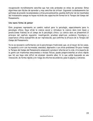 23
recuperación increíblemente sencillas que han sido probadas en miles de personas. Estos
algoritmos son fáciles de aprender y muy sencillos de utilizar. Siguiendo cuidadosamente los
patrones de presión recomendados y otros procedimientos, podrás disfrutar de los resultados
del tratamiento aunque no hayas recibido una capacitación formal en la Terapia del Campo del
Pensamiento.
Una nueva forma de pensar
Este programa representa un cambio radical para la psicología, especialmente para la
psicología clínica. Deja atrás la ciencia social e introduce la ciencia dura (con leyes y
predicciones fiables) en el campo de la psicología clínica. La ciencia dura se presentará al
principio del capítulo siguiente: investigación, pruebas empíricas, evidencia fisiológica y
experiencia clínica susceptible de ser reproducida, que confirma la eficacia de la Terapia del
Campo del Pensamiento.
Ya no es necesario conformarse con la psicoterapia tradicional, que, en el mejor de los casos,
te ayudará a vivir con tus miedos, ansiedad, depresión o con otros problemas. En poco tiempo
la Terapia del Campo del Pensamiento empezará a producir efectos en tu vida. A la mayoría de
la gente con trastornos emocionales e incluso físicos, puede proporcionarles un alivio rápido
que tal vez haya sido difícil de alcanzar durante años. Si lo que estás buscando es una
renovación, de forma rápida y sin riesgo de efectos secundarios, pasa la página y comienza.
 