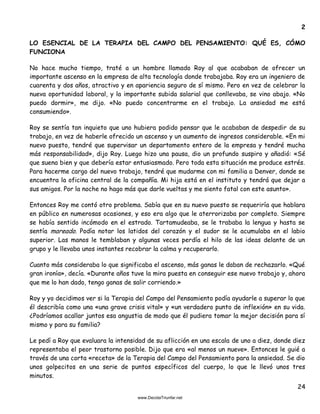 24
2
LO ESENCIAL DE LA TERAPIA DEL CAMPO DEL PENSAMIENTO: QUÉ ES, CÓMO
FUNCIONA
No hace mucho tiempo, traté a un hombre llamado Roy al que acababan de ofrecer un
importante ascenso en la empresa de alta tecnología donde trabajaba. Roy era un ingeniero de
cuarenta y dos años, atractivo y en apariencia seguro de sí mismo. Pero en vez de celebrar la
nueva oportunidad laboral, y la importante subida salarial que conllevaba, se vino abajo. «No
puedo dormir», me dijo. «No puedo concentrarme en el trabajo. La ansiedad me está
consumiendo».
Roy se sentía tan inquieto que uno hubiera podido pensar que le acababan de despedir de su
trabajo, en vez de haberle ofrecido un ascenso y un aumento de ingresos considerable. «En mi
nuevo puesto, tendré que supervisar un departamento entero de la empresa y tendré mucha
más responsabilidad», dijo Roy. Luego hizo una pausa, dio un profundo suspiro y añadió: «Sé
que suena bien y que debería estar entusiasmado. Pero toda esta situación me produce estrés.
Para hacerme cargo del nuevo trabajo, tendré que mudarme con mi familia a Denver, donde se
encuentra la oficina central de la compañía. Mi hija está en el instituto y tendrá que dejar a
sus amigos. Por la noche no hago más que darle vueltas y me siento fatal con este asunto».
Entonces Roy me contó otro problema. Sabía que en su nuevo puesto se requeriría que hablara
en público en numerosas ocasiones, y eso era algo que le aterrorizaba por completo. Siempre
se había sentido incómodo en el estrado. Tartamudeaba, se le trababa la lengua y hasta se
sentía mareado. Podía notar los latidos del corazón y el sudor se le acumulaba en el labio
superior. Las manos le temblaban y algunas veces perdía el hilo de las ideas delante de un
grupo y le llevaba unos instantes recobrar la calma y recuperarlo.
Cuanto más consideraba lo que significaba el ascenso, más ganas le daban de rechazarlo. «Qué
gran ironía», decía. «Durante años tuve la mira puesta en conseguir ese nuevo trabajo y, ahora
que me lo han dado, tengo ganas de salir corriendo.»
Roy y yo decidimos ver si la Terapia del Campo del Pensamiento podía ayudarle a superar lo que
él describía como una «una grave crisis vital» y «un verdadero punto de inflexión» en su vida.
¿Podríamos acallar juntos esa angustia de modo que él pudiera tomar la mejor decisión para sí
mismo y para su familia?
Le pedí a Roy que evaluara la intensidad de su aflicción en una escala de uno a diez, donde diez
representaba el peor trastorno posible. Dijo que era «al menos un nueve». Entonces le guié a
través de una corta «receta» de la Terapia del Campo del Pensamiento para la ansiedad. Se dio
unos golpecitos en una serie de puntos específicos del cuerpo, lo que le llevó unos tres
minutos.
 