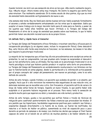 25
Cuando terminó, me miró con una sensación de alivio en los ojos. «Me siento realmente mejor»,
dijo. «Mucho mejor. Ahora mismo estoy muy tranquilo. No siento la angustia que sentía hace
unos minutos». Fue realmente asombroso. En la misma escala de diez puntos, dijo que su nivel
de ansiedad había descendido vertiginosamente de nueve a uno.
Una semana más tarde, Roy me llamó para darme buenas noticias: había aceptado formalmente
el ascenso y estaba verdaderamente entusiasmado con los retos que le esperaban. Sabía que
aceptar el nuevo trabajo era la mejor decisión tanto para él como para su familia, a pesar de
los ajustes que todos ellos tendrían que hacer. Atribuía a la Terapia del Campo del
Pensamiento el alivio de la carga de ansiedad que pesaba sobre sus hombros, lo que le había
permitido tomar una decisión racional acerca de su propio futuro.
Un método fácil y rápido hacia el bienestar
La Terapia del Campo del Pensamiento ofrece fórmulas o «recetas» sencillas y eficaces para la
recuperación psicológica (y en algunos casos, incluso la recuperación física). Como descubrió
Roy, esta técnica sólo tarda unos minutos en funcionar, no las semanas, los meses ni los años
que requiere la psicoterapia tradicional.
La mayoría de los terapeutas que utilizan hoy día mis procedimientos eran escépticos antes de
probarlos, lo cual es comprensible. Los que prueban esta terapia se sorprenden al descubrir
que es tan satisfactoria como yo afirmaba. No hay nada en la psicoterapia tradicional ni en la
teoría psicológica actual que hubiera podido predecir ni explicar este éxito sin precedentes.
La Terapia del Campo del Pensamiento es verdaderamente revolucionaria. Los términos con los
que te familiarizarás en estas páginas, desde la perturbación a la información activa pasando
por el propio concepto del campo del pensamiento, son nuevos en psicología, como lo es este
método de curación.
Antes de esta terapia, cuando trataba a un paciente que acababa de perder a un amante, por
ejemplo, hacía que él o ella revivieran los momentos más angustiosos de esa relación rota, en
dolorosas sesiones que se sucedían una a otra. Con frecuencia, el paciente sufría de veras a lo
largo de todas estas horas de terapia. Suponía un nuevo trauma, lo que podría haber sido
aceptable si el paciente hubiera mejorado en el proceso. Pero nunca tenía la sensación de
ayudarle mucho para que superara su dolor y reanudara una vida normal y productiva.
Antes de esta terapia, guiaba a los pacientes que sufrían fobias a través de técnicas de
relajación para cuestionar posteriormente las falsas creencias que provocaban los miedos. O
era posible que les hipnotizara, haciéndoles sugerencias positivas para combatir sus fobias y
exponerles después directamente a la fuente de su miedo, ya fueran las multitudes, los
insectos o el hecho de hablar en público, aumentando su nivel de exposición poco a poco
durante un periodo de semanas o de meses. Los clientes me decían que aunque al final fueran
capaces de estar en el balcón de un edificio de muchas plantas o de hablar delante de un
 