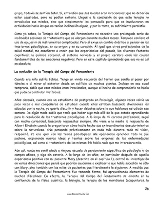 26
grupo, todavía se sentían fatal. Sí, entendían que sus miedos eran irracionales, que no deberían
estar asustados, pero no podían evitarlo. Llegué a la conclusión de que esta terapia no
erradicaba sus miedos, sino que simplemente les persuadía para que se involucraran en
actividades hacia las que no tenían inclinación alguna, y por lo tanto, su sufrimiento persistía.
Como ya sabes, la Terapia del Campo del Pensamiento no necesita una prolongada serie de
incómodas sesiones de tratamiento que se alargan durante muchos meses. Tampoco conlleva el
uso de agujas ni de instrumentos complicados. Pero sí exige un cambio drástico al pensar en los
trastornos psicológicos, en su origen y en su curación. Al igual que otros profesionales de la
salud mental, me enseñaron a creer que las experiencias del pasado, los diversos factores
cognitivos, la química corporal, el sistema nervioso y el propio cerebro eran las causas
fundamentales de las emociones negativas. Pero en este capítulo aprenderás que eso no es así
en absoluto.
La evolución de la Terapia del Campo del Pensamiento
Cuando era niño sufría fobias. Tengo un vivido recuerdo del terror que sentía al pasar por
túneles o al mirar al exterior desde un edificio de muchas plantas. Incluso en esa edad
temprana, sabía que esos miedos eran irracionales, aunque el hecho de comprenderlo no hacía
que pudiera controlar mis fobias.
Años después, cuando era un estudiante de postgrado en Psicología, algunas veces volvía un
poco locos a mis compañeros de estudios: cuando ellos estaban buscando diversiones los
sábados por la noche, yo quería discutir y hacer debates sobre lo que habíamos estudiado esa
semana. De algún modo sabía que tenía que haber algo más allá de lo que estaba aprendiendo
para la resolución de los trastornos psicológicos. A lo largo de mi carrera profesional, seguí
con mucha curiosidad, buscando respuestas siempre. Me viene a la mente la respuesta de
Albert Einstein cuando le preguntaron cómo había hecho sus extraordinarios descubrimientos
sobre la naturaleza. «No pensando prácticamente en nada más durante toda mi vida»,
respondió. Yo era igual con los temas psicológicos. Me apasionaba aprender todo lo que
pudiera, explorando nuevas ideas y teorías sobre los orígenes de las enfermedades
psicológicas, así como el tratamiento de las mismas. No había nada que me interesara más.
Aún así, nunca me sentí atado a ninguna escuela de pensamiento específica de psicología ni de
campos afines, y sigo sin estarlo. A lo largo de los años, en particular después de aquella
experiencia positiva con mi paciente Mary (descrita en el capítulo 1), centré mi investigación
en varias direcciones que pensé que podrían ayudarme a explicar lo que había sucedido no sólo
con Mary, sino también con los miles de pacientes que literalmente le siguieron. A medida que
la Terapia del Campo del Pensamiento fue tomando forma, fui aprovechando elementos de
muchas disciplinas. En efecto, la Terapia del Campo del Pensamiento se asienta en la
confluencia de la física cuántica, la biología, la terapia de los meridianos (acupuntura), la
 