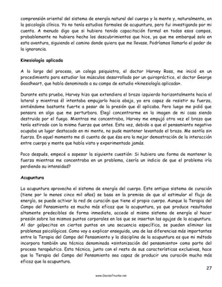 27
comprensión oriental del sistema de energía natural del cuerpo y la mente y, naturalmente, en
la psicología clínica. Yo no tenía estudios formales de acupuntura, pero fui investigando por mi
cuenta. A menudo digo que si hubiera tenido capacitación formal en todos esos campos,
probablemente no hubiera hecho los descubrimientos que hice, ya que me embarqué solo en
esta aventura, siguiendo el camino donde quiera que me llevase. Podríamos llamarlo el poder de
la ignorancia.
Kinesiología aplicada
A lo largo del proceso, un colega psiquiatra, el doctor Harvey Ross, me inició en un
procedimiento para estudiar los músculos desarrollado por un quiropráctico, el doctor George
Goodheart, que había denominado a su campo de estudio «kinesiología aplicada».
Durante esta prueba, Harvey hizo que extendiera el brazo izquierdo horizontalmente hacia el
lateral y mientras él intentaba empujarlo hacia abajo, yo era capaz de resistir su fuerza,
sintiéndome bastante fuerte a pesar de la presión que él aplicaba. Pero luego me pidió que
pensara en algo que me perturbara. Elegí concentrarme en la imagen de mi casa siendo
destruida por el fuego. Mientras me concentraba, Harvey me empujó otra vez el brazo que
tenía estirado con la misma fuerza que antes. Esta vez, debido a que el pensamiento negativo
ocupaba un lugar destacado en mi mente, no pude mantener levantado el brazo. Me sentía sin
fuerza. En aquel momento me di cuenta de que ésa era la mejor demostración de la interacción
entre cuerpo y mente que había visto y experimentado jamás.
Poco después, empecé a sopesar la siguiente cuestión: Si hubiera una forma de mantener la
fuerza mientras me concentraba en un problema, ¿sería un indicio de que el problema iría
perdiendo su intensidad?
Acupuntura
La acupuntura aprovecha el sistema de energía del cuerpo. Este antiguo sistema de curación
(tiene por lo menos cinco mil años) se basa en la premisa de que al estimular el flujo de
energía, se puede activar la red de curación que tiene el propio cuerpo. Aunque la Terapia del
Campo del Pensamiento es mucho más eficaz que la acupuntura, ya que produce resultados
altamente predecibles de forma inmediata, accede al mismo sistema de energía al hacer
presión sobre los mismos puntos corporales en los que se insertan las agujas de la acupuntura.
Al dar golpecitos en ciertos puntos en una secuencia específica, se pueden eliminar los
problemas psicológicos. Como voy a explicar enseguida, una de las diferencias más importantes
entre la Terapia del Campo del Pensamiento y la disciplina de la acupuntura es que mi método
incorpora también una técnica denominada «sintonización del pensamiento» como parte del
proceso terapéutico. Esta técnica, junto con el resto de sus características exclusivas, hace
que la Terapia del Campo del Pensamiento sea capaz de producir una curación mucho más
eficaz que la acupuntura.
 