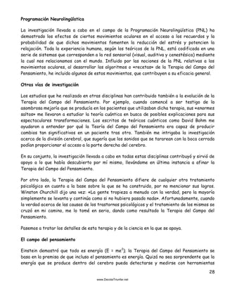 28
Programación Neurolingüística
La investigación llevada a cabo en el campo de la Programación Neurolingüística (PNL) ha
demostrado los efectos de ciertos movimientos oculares en el acceso a los recuerdos y la
probabilidad de que dichos movimientos fomenten la reducción del estrés y potencien la
relajación. Toda la experiencia humana, según los teóricos de la PNL, está codificada en una
serie de sistemas que corresponden a la red sensorial (visual, auditiva y cenestésica) mediante
la cual nos relacionamos con el mundo. Influido por las nociones de la PNL relativas a los
movimientos oculares, al desarrollar los algoritmos o «recetas» de la Terapia del Campo del
Pensamiento, he incluido algunos de estos movimientos, que contribuyen a su eficacia general.
Otras vías de investigación
Los estudios que he realizado en otras disciplinas han contribuido también a la evolución de la
Terapia del Campo del Pensamiento. Por ejemplo, cuando comencé a ser testigo de la
asombrosa mejoría que se producía en los pacientes que utilizaban dicha terapia, sus «enormes
saltos» me llevaron a estudiar la teoría cuántica en busca de posibles explicaciones para sus
espectaculares transformaciones. Los escritos de teóricos cuánticos como David Bohm me
ayudaron a entender por qué la Teoría del Campo del Pensamiento era capaz de producir
cambios tan significativos en un paciente tras otro. También me intrigaba la investigación
acerca de la división cerebral, que sugería que los sonidos que se tararean con la boca cerrada
podían proporcionar el acceso a la parte derecha del cerebro.
En su conjunto, la investigación llevada a cabo en todas estas disciplinas contribuyó y sirvió de
apoyo a lo que había descubierto por mí mismo, llevándome en última instancia a afinar la
Terapia del Campo del Pensamiento.
Por otro lado, la Terapia del Campo del Pensamiento difiere de cualquier otro tratamiento
psicológico en cuanto a la base sobre la que se ha construido, por no mencionar sus logros.
Winston Churchill dijo una vez: «La gente tropieza a menudo con la verdad, pero la mayoría
simplemente se levanta y continúa como si no hubiera pasado nada». Afortunadamente, cuando
la verdad acerca de las causas de los trastornos psicológicos y el tratamiento de los mismos se
cruzó en mi camino, me lo tomé en serio, dando como resultado la Terapia del Campo del
Pensamiento.
Pasemos a tratar los detalles de esta terapia y de la ciencia en la que se apoya.
El campo del pensamiento
Einstein demostró que todo es energía (E = me2
); la Terapia del Campo del Pensamiento se
basa en la premisa de que incluso el pensamiento es energía. Quizá no sea sorprendente que la
energía que se produce dentro del cerebro pueda detectarse y medirse con herramientas
 