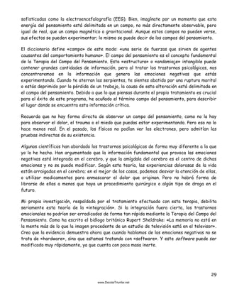 29
sofisticadas como la electroencefalografía (EEG). Bien, imagínate por un momento que esta
energía del pensamiento está delimitada en un campo, no más directamente observable, pero
igual de real, que un campo magnético o gravitacional. Aunque estos campos no pueden verse,
sus efectos se pueden experimentar; lo mismo se puede decir de los campos del pensamiento.
El diccionario define «campo» de este modo: «una serie de fuerzas que sirven de agentes
causantes del comportamiento humano». El campo del pensamiento es el concepto fundamental
de la Terapia del Campo del Pensamiento. Esta «estructura» o «andamiaje» intangible puede
contener grandes cantidades de información, pero al tratar los trastornos psicológicos, nos
concentraremos en la información que genera las emociones negativas que estás
experimentando. Cuando te aterran las serpientes, te sientes abatido por una ruptura marital
o estás deprimido por la pérdida de un trabajo, la causa de esta alteración está delimitada en
el campo del pensamiento. Debido a que lo que piensas durante el propio tratamiento es crucial
para el éxito de este programa, he acuñado el término campo del pensamiento, para describir
el lugar donde se encuentra esta información crítica.
Recuerda que no hay forma directa de observar un campo del pensamiento, como no la hay
para observar el dolor, el trauma o el miedo que puedas estar experimentando. Pero eso no lo
hace menos real. En el pasado, los físicos no podían ver los electrones, pero admitían las
pruebas indirectas de su existencia.
Algunos científicos han abordado los trastornos psicológicos de forma muy diferente a la que
yo lo he hecho. Han argumentado que la información fundamental que provoca las emociones
negativas está integrada en el cerebro, y que la amígdala del cerebro es el centro de dichas
emociones y no se puede modificar. Según esta teoría, las experiencias dolorosas de la vida
están arraigadas en el cerebro; en el mejor de los casos, podemos desviar la atención de ellas,
o utilizar medicamentos para enmascarar el dolor que originan. Pero no habrá forma de
librarse de ellas a menos que haya un procedimiento quirúrgico o algún tipo de droga en el
futuro.
Mi propia investigación, respaldada por el tratamiento efectuado con esta terapia, debilita
seriamente esta teoría de la «integración». Si la integración fuera cierta, los trastornos
emocionales no podrían ser erradicados de forma tan rápida mediante la Terapia del Campo del
Pensamiento. Como ha escrito el biólogo británico Rupert Sheldrake: «La memoria no está en
la mente más de lo que la imagen procedente de un estudio de televisión está en el televisor».
Creo que la evidencia demuestra ahora que cuando hablamos de las emociones negativas no se
trata de «hardware», sino que estamos tratando con «software». Y este software puede ser
modificado muy rápidamente, ya que cuenta con poca masa inerte.
 