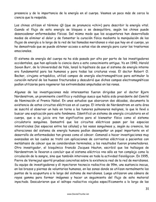 31
presencia y de la importancia de la energía en el cuerpo. Veamos un poco más de cerca la
ciencia que la respalda.
Los chinos utilizan el término Qi (que se pronuncia «chii») para describir la energía vital.
Cuando el flujo de esta energía se bloquea o se desequilibra, según los chinos puede
desencadenar enfermedades físicas. Del mismo modo que los acupuntores han desarrollado
modos de eliminar el dolor y de fomentar la curación física mediante la manipulación de los
flujos de energía a lo largo de la red de los llamados meridianos o vías que hay en el cuerpo, yo
he demostrado que se puede obtener acceso a estas vías de energía para curar los trastornos
emocionales.
El sistema de energía del cuerpo no ha sido pasado por alto por parte de los investigadores
occidentales, que han aplicado la ciencia dura a este conocimiento antiguo. Ya en 1940, Harold
Saxon Burr, de la Universidad de Yale, lanzó la hipótesis de que el sistema de energía interno
era fundamental para los humanos y para todas las criaturas vivas. El doctor Robert O.
Becker, cirujano ortopédico, utilizó campos de energía electromagnéticos para estimular la
curación natural de los huesos fracturados y descubrió que dichos campos electromagnéticos
podían utilizarse para regenerar las extremidades amputadas en las ranas.
Algunas de las investigaciones más interesantes fueron dirigidas por el doctor Bjorn
Nordenstrom, un prominente científico y radiólogo sueco que había sido presidente del Comité
de Nominación al Premio Nobel. En unos estudios que abarcaron dos décadas, documenta la
existencia de estos circuitos eléctricos en el cuerpo. El interés de Nordenstrom en esta área
se suscitó al observar un halo en torno a los tumores pulmonares malignos, lo que le llevó a
buscar una explicación para este fenómeno. Identificó un sistema de energía circulatorio en el
cuerpo, que a su juicio era tan significativo para el bienestar físico como el sistema
circulatorio sanguíneo. Demostró que los circuitos eléctricos pasan por los espacios
intersticiales (los espacios entre las células) y los vasos sanguíneos y, según su creencia, las
alteraciones del sistema de energía humano podían desempeñar un papel importante en el
desarrollo de enfermedades tan graves como el cáncer. Comenzó a hacer investigaciones muy
avanzadas en las cuales se trató con aplicaciones de corrientes eléctricas a pacientes con
metástasis de cáncer que se consideraban terminales, y los resultados fueron prometedores.
Otro investigador, el bioquímico francés Jacques Hauton, escribió que los hallazgos de
Nordenstrom le llevaron a concluir que el sistema eléctrico «no sólo es tan complejo como la
circulación de la sangre, sino que también interviene en toda la actividad fisiológica». En 1995,
Pierre de Vernejoul aportó pruebas concretas sobre la existencia real de la red de meridianos.
Su equipo de investigadores y él inyectaron tecnecio radiactivo de 99m, una sustancia inocua,
en los brazos y piernas de voluntarios humanos, en las zonas donde se utilizan normalmente los
puntos de la acupuntura a lo largo del sistema de meridianos. Luego utilizaron una cámara de
rayos gamma para formar imágenes y hacer un seguimiento del flujo de este material
inyectado. Descubrieron que el isótopo radiactivo viajaba específicamente a lo largo de las
 