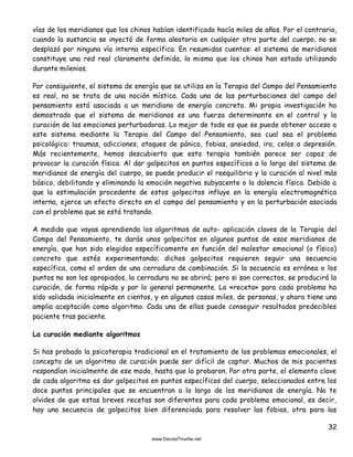 32
vías de los meridianos que los chinos habían identificado hacía miles de años. Por el contrario,
cuando la sustancia se inyectó de forma aleatoria en cualquier otra parte del cuerpo, no se
desplazó por ninguna vía interna específica. En resumidas cuentas: el sistema de meridianos
constituye una red real claramente definida, la misma que los chinos han estado utilizando
durante milenios.
Por consiguiente, el sistema de energía que se utiliza en la Terapia del Campo del Pensamiento
es real, no se trata de una noción mística. Cada una de las perturbaciones del campo del
pensamiento está asociada a un meridiano de energía concreto. Mi propia investigación ha
demostrado que el sistema de meridianos es una fuerza determinante en el control y la
curación de las emociones perturbadoras. Lo mejor de todo es que se puede obtener acceso a
este sistema mediante la Terapia del Campo del Pensamiento, sea cual sea el problema
psicológico: traumas, adicciones, ataques de pánico, fobias, ansiedad, ira, celos o depresión.
Más recientemente, hemos descubierto que esta terapia también parece ser capaz de
provocar la curación física. Al dar golpecitos en puntos específicos a lo largo del sistema de
meridianos de energía del cuerpo, se puede producir el reequilibrio y la curación al nivel más
básico, debilitando y eliminando la emoción negativa subyacente o la dolencia física. Debido a
que la estimulación procedente de estos golpecitos influye en la energía electromagnética
interna, ejerce un efecto directo en el campo del pensamiento y en la perturbación asociada
con el problema que se está tratando.
A medida que vayas aprendiendo los algoritmos de auto- aplicación claves de la Terapia del
Campo del Pensamiento, te darás unos golpecitos en algunos puntos de esos meridianos de
energía, que han sido elegidos específicamente en función del malestar emocional (o físico)
concreto que estés experimentando; dichos golpecitos requieren seguir una secuencia
específica, como el orden de una cerradura de combinación. Si la secuencia es errónea o los
puntos no son los apropiados, la cerradura no se abrirá; pero si son correctos, se producirá la
curación, de forma rápida y por lo general permanente. La «receta» para cada problema ha
sido validada inicialmente en cientos, y en algunos casos miles, de personas, y ahora tiene una
amplia aceptación como algoritmo. Cada una de ellas puede conseguir resultados predecibles
paciente tras paciente.
La curación mediante algoritmos
Si has probado la psicoterapia tradicional en el tratamiento de los problemas emocionales, el
concepto de un algoritmo de curación puede ser difícil de captar. Muchos de mis pacientes
respondían inicialmente de ese modo, hasta que lo probaron. Por otra parte, el elemento clave
de cada algoritmo es dar golpecitos en puntos específicos del cuerpo, seleccionados entre los
doce puntos principales que se encuentran a lo largo de los meridianos de energía. No te
olvides de que estas breves recetas son diferentes para cada problema emocional, es decir,
hay una secuencia de golpecitos bien diferenciada para resolver las fobias, otra para las
 
