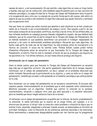 33
«penas de amor», y así sucesivamente. En ese sentido, cada algoritmo es como un traje hecho
a medida, más que uno de confección; está diseñado específicamente para un tipo concreto de
malestar psicológico. La especificidad de la Terapia del Campo del Pensamiento abre la puerta
a la recuperación una y otra vez. La energía de curación forma parte del cuerpo, sólo está a la
espera de que se acceda a ella mediante el algoritmo adecuado que puede liberarla y estimular
una recuperación total.
Hay que tener en cuenta que estas recetas que apuntan a unos objetivos no se han creado por
medio de la intuición ni por el procedimiento de ensayo y error. Han surgido a partir de una
meticulosa evaluación de las pruebas científicas, las mías y las de otros. En los últimos años, se
han refinado mediante un complejo proceso llamado «diagnóstico causal», del que hablaré más
adelante, que se ha convertido en parte integral de la Terapia del Campo del Pensamiento. Es
un método mediante el cual podemos determinar con precisión el «código» responsable de
provocar y de curar un determinado problema psicológico. Recuerde que cada algoritmo, de
hecho cada parte de cada uno de los algoritmos, ha sido probado antes de incorporarlo a la
técnica de curación. A veces me he sentido como Thomas Edison cuando probó tantos
filamentos diferentes antes de encontrar el que funcionaba. En la Terapia del Campo del
Pensamiento, el árbitro final ha sido la realidad, el hecho de que se produjera una mejoría en
los pacientes o no. Y en última instancia, en casi todos ellos se produjo una mejoría.
Sintonización con el campo del pensamiento
Como te darás cuenta, para que funcione la Terapia del Campo del Pensamiento se necesita
algo más que el algoritmo correcto. Una parte igualmente importante de la terapia requiere
«sintonizar con el campo del pensamiento», es decir, pensar en el problema emocional que
estás tratando. Recuerda que la perturbación es su objetivo, y como se halla en el campo del
pensamiento, tendrás que acceder a ella pensando en el malestar psicológico que está presente
en tu vida.
Para sintonizar con un campo del pensamiento no es necesario concentrarse. El proceso sólo
requiere pensar intencionadamente en el problema que le está causando tanta consternación.
Mientras procedes con el algoritmo, tendrás que centrar la atención en la persona,
acontecimiento, situación o cualquier otra cosa que esté asociada a tu malestar emocional,
pero no tendrás que hacer ningún esfuerzo fuera de lo normal.
Al sintonizar con el campo del pensamiento es posible que te alteres; de hecho, probablemente
te alterarás. Si estás sufriendo por la muerte de un amigo íntimo, por ejemplo, o si te
aterrorizan los perros, al dirigir toda tu atención a este problema o situación es lógico que te
sientas triste, asustado, disgustado o alterado. Cuando sucede, se desencadena un torrente de
actividad fisiológica, como la liberación de las sustancias químicas asociadas a las emociones.
Estos sentimientos y sensaciones desagradables pueden ser tan fuertes que te preguntarás
 