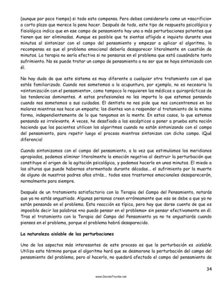 34
(aunque por poco tiempo) si todo esto compensa. Pero debes considerarlo como un «sacrificio»
a corto plazo que merece la pena hacer. Después de todo, este tipo de respuesta psicológica y
fisiológica indica que en ese campo de pensamiento hay una o más perturbaciones potentes que
tienen que ser eliminadas. Aunque es posible que te sientas afligido e inquieto durante unos
minutos al sintonizar con el campo del pensamiento y empezar a aplicar el algoritmo, la
recompensa es que el problema emocional debería desaparecer literalmente en cuestión de
minutos. La terapia no sería efectiva si no pensaras en el problema que está causándote tanto
sufrimiento. No se puede tratar un campo de pensamiento a no ser que se haya sintonizado con
él.
No hay duda de que este sistema es muy diferente a cualquier otro tratamiento con el que
estés familiarizado. Cuando nos sometemos a la acupuntura, por ejemplo, no es necesaria la
«sintonización con el pensamiento», como tampoco lo requieren los médicos o quiroprácticos de
las tendencias dominantes. A estos profesionales no les importa lo que estemos pensando
cuando nos sometemos a sus cuidados. El dentista no nos pide que nos concentremos en los
molares mientras nos hace un empaste; los dientes van a responder al tratamiento de la misma
forma, independientemente de lo que tengamos en la mente. En estos casos, lo que estemos
pensando es irrelevante. A veces, he desafiado a los escépticos a poner a prueba esta noción
haciendo que los pacientes utilicen los algoritmos cuando no están sintonizando con el campo
del pensamiento, para repetir luego el proceso mientras sintonizan con dicho campo. ¡Qué
diferencia!
Cuando sintonizamos con el campo del pensamiento, a la vez que estimulamos los meridianos
apropiados, podemos eliminar literalmente la emoción negativa al destruir la perturbación que
constituye el origen de la agitación psicológica, y podemos hacerlo en unos minutos. El miedo a
las alturas que puede habernos atormentado durante décadas... el sufrimiento por la muerte
de alguno de nuestros padres años atrás... todos esos trastornos emocionales desaparecerán,
normalmente para siempre.
Después de un tratamiento satisfactorio con la Terapia del Campo del Pensamiento, notarás
que ya no estás angustiado. Algunas personas creen erróneamente que eso se debe a que ya no
están pensando en el problema. Esta reacción es típica, pero hay que darse cuenta de que es
imposible decir las palabras «no puedo pensar en el problema» sin pensar efectivamente en él.
Tras el tratamiento con la Terapia del Campo del Pensamiento ya no te angustiarás cuando
pienses en el problema, porque el problema habrá desaparecido.
La naturaleza aislable de las perturbaciones
Uno de los aspectos más interesantes de este proceso es que la perturbación es aislable.
Utilizo este término porque el algoritmo hará que se desmorone la perturbación del campo del
pensamiento del problema, pero al hacerlo, no quedará afectado el campo del pensamiento de
 
