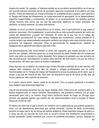35
ningún otro modo. Por ejemplo, si hubieras estado en un accidente automovilístico en el que un
ser querido hubiera resultado herido de gravedad, seguirías recordando el accidente con todo
detalle. Todas las experiencias vitales profundas te acompañarán para siempre, pero gracias a
la Terapia del Campo del Pensamiento, su carga emocional se apaciguará. Ya no desencadenará
angustias insoportables y extenuantes. Al pensar en el acontecimiento, los detalles podrían
incluso hacerse más claros una vez que las emociones negativas se hayan eliminado. No
obstante, no habrá malestar, no habrá sufrimiento.
Además, no es el accidente automovilístico en sí mismo, sino la perturbación lo que causa el
malestar emocional. Afortunadamente, la perturbación se aísla automáticamente del resto del
campo del pensamiento y puede ser eliminada. El resto de lo que hay en el campo del
pensamiento permanecerá tal como estaba. Después del tratamiento, cuando pienses en el
acontecimiento que desencadenaba semejante malestar psicológico sólo unos minutos antes, no
provocará tal respuesta emocional. Como la perturbación ha desaparecido, también ha
desaparecido la agitación psicológica asociada a ella.
Los psicoterapeutas más tradicionales te dirán, por supuesto, que cuando pierdes a un ser
querido, por ejemplo, deberías pasar por un largo proceso de duelo. Pueden decirte incluso que
sentir ese dolor es necesario y hasta deseable. Pero siempre he pensado que eso provenía de
una racionalización. Sencillamente no saben cómo librarse del sufrimiento, así que les dicen a
los pacientes: «El dolor que siente es normal y saludable».
Como dijo una vez un médico de cabecera que estaba llorando la pérdida de un ser querido: «El
consejo más compasivo que me dan los amigos y colegas profesionales que no están
familiarizados con la Terapia del Campo del Pensamiento es que me sumerja en mi dolor, que lo
sienta, y que eso me llevará un año. Pues bien, he descubierto que no se tarda un año, que, de
hecho, puede ser sólo cuestión de minutos».
Si la gente quiere sufrir, bueno, están en su derecho. Pero yo puedo ayudarles a erradicar
para siempre esas emociones negativas.
Una de mis primeras pacientes fue una mujer llamada Julia. Tenía cerca de cuarenta años y le
habían diagnosticado un cáncer terminal. Naturalmente, ese pronóstico nefasto fue un golpe
devastador para ella y su familia. Viajó hasta California desde su hogar en Chicago, para
obtener una segunda opinión, que resultó ser tan descorazonadora como la original: le daban
menos de un año de vida.
El médico de Julia fue el que la envió a mi consulta con la esperanza de que pudiera ayudarla a
lidiar con las demoledoras emociones que estaba sintiendo. Lloraba de modo incontrolable
durante la mayor parte de las horas que estaba despierta. Experimentaba ataques de pánico a
lo largo del día. La reacción de Julia ante su incierto futuro era totalmente comprensible e
incluso apropiada. Jamás consideré que tuviera un problema psicológico, porque, después de
 