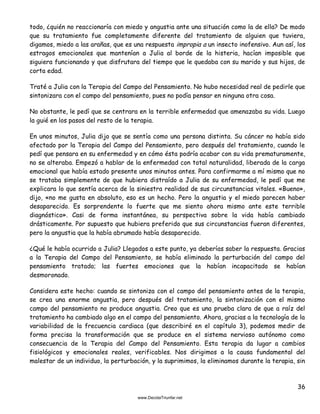 36
todo, ¿quién no reaccionaría con miedo y angustia ante una situación como la de ella? De modo
que su tratamiento fue completamente diferente del tratamiento de alguien que tuviera,
digamos, miedo a las arañas, que es una respuesta impropia a un insecto inofensivo. Aun así, los
estragos emocionales que mantenían a Julia al borde de la histeria, hacían imposible que
siguiera funcionando y que disfrutara del tiempo que le quedaba con su marido y sus hijos, de
corta edad.
Traté a Julia con la Terapia del Campo del Pensamiento. No hubo necesidad real de pedirle que
sintonizara con el campo del pensamiento, pues no podía pensar en ninguna otra cosa.
No obstante, le pedí que se centrara en la terrible enfermedad que amenazaba su vida. Luego
la guié en los pasos del resto de la terapia.
En unos minutos, Julia dijo que se sentía como una persona distinta. Su cáncer no había sido
afectado por la Terapia del Campo del Pensamiento, pero después del tratamiento, cuando le
pedí que pensara en su enfermedad y en cómo ésta podría acabar con su vida prematuramente,
no se alteraba. Empezó a hablar de la enfermedad con total naturalidad, liberada de la carga
emocional que había estado presente unos minutos antes. Para confirmarme a mí mismo que no
se trataba simplemente de que hubiera distraído a Julia de su enfermedad, le pedí que me
explicara lo que sentía acerca de la siniestra realidad de sus circunstancias vitales. «Bueno»,
dijo, «no me gusta en absoluto, eso es un hecho. Pero la angustia y el miedo parecen haber
desaparecido. Es sorprendente lo fuerte que me siento ahora mismo ante este terrible
diagnóstico». Casi de forma instantánea, su perspectiva sobre la vida había cambiado
drásticamente. Por supuesto que hubiera preferido que sus circunstancias fueran diferentes,
pero la angustia que la había abrumado había desaparecido.
¿Qué le había ocurrido a Julia? Llegados a este punto, ya deberías saber la respuesta. Gracias
a la Terapia del Campo del Pensamiento, se había eliminado la perturbación del campo del
pensamiento tratado; las fuertes emociones que la habían incapacitado se habían
desmoronado.
Considera este hecho: cuando se sintoniza con el campo del pensamiento antes de la terapia,
se crea una enorme angustia, pero después del tratamiento, la sintonización con el mismo
campo del pensamiento no produce angustia. Creo que es una prueba clara de que a raíz del
tratamiento ha cambiado algo en el campo del pensamiento. Ahora, gracias a la tecnología de la
variabilidad de la frecuencia cardiaca (que describiré en el capítulo 3), podemos medir de
forma precisa la transformación que se produce en el sistema nervioso autónomo como
consecuencia de la Terapia del Campo del Pensamiento. Esta terapia da lugar a cambios
fisiológicos y emocionales reales, verificables. Nos dirigimos a la causa fundamental del
malestar de un individuo, la perturbación, y la suprimimos, la eliminamos durante la terapia, sin
 