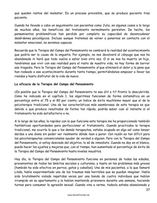 37
que queden restos del malestar. Es un proceso previsible, que se produce paciente tras
paciente.
Cuando he llevado a cabo un seguimiento con pacientes como Julia, en algunos casos a lo largo
de muchos años, los beneficios del tratamiento normalmente persisten. De hecho, los
pensamientos problemáticos han perdido por completo su capacidad de desencadenar
desórdenes psicológicos. Incluso aunque tratemos de volver a ponernos en contacto con el
malestar emocional, no seremos capaces.
Recuerda que la Terapia del Campo del Pensamiento no cambiará la realidad del acontecimiento
que podría ser la causa de la angustia. Por ejemplo, no nos devolverá al cónyuge que nos ha
abandonado ni hará que todo vuelva a estar bien otra vez. O si se nos ha muerto un hijo,
tendremos que vivir con esa realidad para el resto de nuestra vida; no hay forma de borrar
esa tragedia. Pero la Terapia del Campo del Pensamiento sí que eliminará el dolor y la pena que
han rodeado a ese acontecimiento durante tanto tiempo, permitiéndonos empezar a llevar las
riendas y hasta disfrutar de la vida de nuevo.
La eficacia de la Terapia del Campo del Pensamiento
¿Es posible que la Terapia del Campo del Pensamiento te sea útil a ti? Pronto lo descubrirás.
Como he indicado en el capítulo 1, los algoritmos funcionan de forma sistemática en un
porcentaje entre el 75 y el 80 por ciento, un índice de éxito muchísimo mayor que el de la
psicoterapia tradicional. Una de las características más asombrosas de esta terapia es que
debido a que produce resultados de forma tan rápida, podrás saber casi al instante si el
tratamiento ha sido satisfactorio o no.
A lo largo de los años, la rapidez con la que funciona esta terapia me ha proporcionado también
fantásticas oportunidades para perfeccionar el tratamiento. Cuando practicaba la terapia
tradicional, me ocurría lo que a los demás terapeutas, estaba ocupado en algo así como lanzar
dardos a una diana sin poder ver realmente dónde iban a parar. Con razón es tan difícil para
los psicoterapeutas convencionales ayudar de verdad a alguien. Pero con la Terapia del Campo
del Pensamiento, si estoy desviado del objetivo, lo sé de inmediato. Cuando no doy en el blanco,
puedo hacer los ajustes y mejoras que, con el tiempo, han aumentado el porcentaje de éxito de
la Terapia del Campo del Pensamiento hasta niveles inauditos.
Hoy día, la Terapia del Campo del Pensamiento funciona en personas de todas las edades,
provenientes de todos los ámbitos sociales y culturales, y hasta en los problemas más graves
(también ha sido efectivo en perros, gatos y caballos). Una de mis pacientes, a la que llamaré
Linda, había experimentado uno de los traumas más horribles que se puedan imaginar. Había
sido brutalmente violada repetidas veces por una banda de cuatro individuos que habían
irrumpido en su apartamento y la habían mantenido prisionera durante una semana, haciendo
turnos para consumar la agresión sexual. Cuando vino a verme, todavía estaba obsesionada y
 