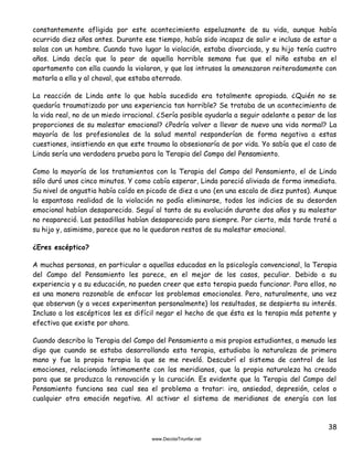 38
constantemente afligida por este acontecimiento espeluznante de su vida, aunque había
ocurrido diez años antes. Durante ese tiempo, había sido incapaz de salir e incluso de estar a
solas con un hombre. Cuando tuvo lugar la violación, estaba divorciada, y su hijo tenía cuatro
años. Linda decía que lo peor de aquella horrible semana fue que el niño estaba en el
apartamento con ella cuando la violaron, y que los intrusos la amenazaron reiteradamente con
matarla a ella y al chaval, que estaba aterrado.
La reacción de Linda ante lo que había sucedido era totalmente apropiada. ¿Quién no se
quedaría traumatizado por una experiencia tan horrible? Se trataba de un acontecimiento de
la vida real, no de un miedo irracional. ¿Sería posible ayudarla a seguir adelante a pesar de las
proporciones de su malestar emocional? ¿Podría volver a llevar de nuevo una vida normal? La
mayoría de los profesionales de la salud mental responderían de forma negativa a estas
cuestiones, insistiendo en que este trauma la obsesionaría de por vida. Yo sabía que el caso de
Linda sería una verdadera prueba para la Terapia del Campo del Pensamiento.
Como la mayoría de los tratamientos con la Terapia del Campo del Pensamiento, el de Linda
sólo duró unos cinco minutos. Y como cabía esperar, Linda pareció aliviada de forma inmediata.
Su nivel de angustia había caído en picado de diez a uno (en una escala de diez puntos). Aunque
la espantosa realidad de la violación no podía eliminarse, todos los indicios de su desorden
emocional habían desaparecido. Seguí al tanto de su evolución durante dos años y su malestar
no reapareció. Las pesadillas habían desaparecido para siempre. Por cierto, más tarde traté a
su hijo y, asimismo, parece que no le quedaron restos de su malestar emocional.
¿Eres escéptico?
A muchas personas, en particular a aquellas educadas en la psicología convencional, la Terapia
del Campo del Pensamiento les parece, en el mejor de los casos, peculiar. Debido a su
experiencia y a su educación, no pueden creer que esta terapia pueda funcionar. Para ellos, no
es una manera razonable de enfocar los problemas emocionales. Pero, naturalmente, una vez
que observan (y a veces experimentan personalmente) los resultados, se despierta su interés.
Incluso a los escépticos les es difícil negar el hecho de que ésta es la terapia más potente y
efectiva que existe por ahora.
Cuando describo la Terapia del Campo del Pensamiento a mis propios estudiantes, a menudo les
digo que cuando se estaba desarrollando esta terapia, estudiaba la naturaleza de primera
mano y fue la propia terapia la que se me reveló. Descubrí el sistema de control de las
emociones, relacionado íntimamente con los meridianos, que la propia naturaleza ha creado
para que se produzca la renovación y la curación. Es evidente que la Terapia del Campo del
Pensamiento funciona sea cual sea el problema a tratar: ira, ansiedad, depresión, celos o
cualquier otra emoción negativa. Al activar el sistema de meridianos de energía con las
 