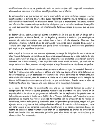 39
codificaciones adecuadas, se pueden destruir las perturbaciones del campo del pensamiento,
eliminando de ese modo el problema psicológico al nivel más profundo.
Lo extraordinario es que aunque por ahora seas todavía un poco escéptico, aunque te estés
cuestionando si el sistema de este libro puede realmente ayudarte o no, la Terapia del Campo
del Pensamiento funcionará. No tienes que tener fe en que el tratamiento funcionará para que
sea efectivo. No es necesario que entiendas, ni siquiera que aceptes la ciencia que lo respalda.
Al igual que un antibiótico eficaz, este tratamiento funcionará creas o no creas que va a ser
así.
El doctor Gale L. Joslin, psicólogo, cuenta la historia de un día que iba con un amigo por el
paseo marítimo de Venice Beach, en Los Ángeles, y describe la ansiedad que sentía por un
examen de psicofarmacología que ambos iban a hacer al día siguiente. Mientras iban
caminando, su amigo le habló a Gale de una técnica terapéutica que él acababa de aprender, la
Terapia del Campo del Pensamiento, que podía aliviar la ansiedad y muchos otros problemas
psicológicos, y le sugirió que la probara.
Gale aceptó y durante los dos minutos siguientes, su amigo le dirigió en la aplicación de un
algoritmo de la terapia. Le indicó que se diera unos golpecitos cerca de la ceja, debajo del ojo,
debajo del brazo y en el pecho, así como que añadiera otros elementos (que incluían contar y
tararear con la boca cerrada). Como dijo Gale más tarde: «Para entonces, ya sabía que mi
amigo estaba loco. Pero, como es mi mejor amigo, le seguí la corriente e hice lo que me pedía».
Al día siguiente, Gale hizo el examen sin experimentar el menor signo de ansiedad. Terminó el
test de tres horas en sólo una hora y obtuvo una nota muy buena. Ahora está diplomado en
Psicofarmacología y es un destacado profesional de la Terapia del Campo del Pensamiento. Con
veinte años de consulta, Gale ha escrito: «Jamás he visto nada semejante a la Terapia del
Campo del Pensamiento en cuanto a eficacia. Lo que podría haber llevado meses o años de
tratamiento, ahora sólo requiere una o dos sesiones en la mayoría de los casos».
A lo largo de los años, he descubierto que una de las mejores formas de acallar el
escepticismo es tratar a algunas personas mediante los algoritmos de esta terapia en un
espacio público, incluidos los programas de televisión. Les he explicado a los productores de
televisión que no quiero limitarme a hablar de la Terapia del Campo del Pensamiento en sus
programas; es mucho más valioso para los televidentes ver la utilización de la técnica en
voluntarios, cuanto más graves y duraderos sean los problemas psicológicos, mejor. Así, por
ejemplo, en un programa de televisión grabado en el hotel Bonaventure de Los Ángeles, traté
con esta terapia a tres personas con miedo a las alturas y a los espacios cerrados. Luego, sin
rastro de ansiedad, estos voluntarios subieron en los ascensores de cristal del exterior del
hotel, que habían sido una verdadera pesadilla para ellos antes de que su acrofobia y su
claustrofobia fueran curadas.
 