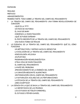4
Contenido
PROLOGO
PREFACIO
AGRADECIMIENTOS
PRIMERA PARTE; TODO SOBRE LA TERAPIA DEL CAMPO DEL PENSAMIENTO
1 LA TERAPIA DEL CAMPO DEL PENSAMIENTO: UNA FORMA REVOLUCIONARIA DE
CURACIÓN
¿QUE ES LA TFT?
UN POCO DE HISTORIA
EL CASO DE MARY
COMIENZA LA INVESTIGACIÓN
¿QUÉ SE PUEDE ESPERAR?
EL ÉXITO CRECIENTE DE LA TERAPIA DEL CAMPO DEL PENSAMIENTO
UNA NUEVA FORMA DE PENSAR
2 LO ESENCIAL DE LA TERAPIA DEL CAMPO DEL PENSAMIENTO: QUÉ ES, CÓMO
FUNCIONA
UN MÉTODO FÁCIL Y RÁPIDO HACIA EL BIENESTAR
LA EVOLUCIÓN DE LA TERAPIA DEL CAMPO DEL PENSAMIENTO
KINESIOLOGÍA APLICADA
ACUPUNTURA
PROGRAMACIÓN NEUROLINGÜÍSTICA
OTRAS VÍAS DE INVESTIGACIÓN
EL CAMPO DEL PENSAMIENTO
LA RAÍZ DEL PROBLEMA
APROVECHAMIENTO DE LA ENERGÍA DEL CUERPO
LA CURACIÓN MEDIANTE ALGORITMOS
SINTONIZACIÓN CON EL CAMPO DEL PENSAMIENTO
LA NATURALEZA AISLABLE DE LAS PERTURBACIONES
LA EFICACIA DE LA TERAPIA DEL CAMPO DEL PENSAMIENTO
¿ERES ESCÉPTICO?
3 LA CIENCIA EN LA QUE SE BASA LA TERAPIA DEL CAMPO DEL PENSAMIENTO
LA IMPORTANCIA DE LAS PRUEBAS
LOS ESTUDIOS DE FIGLEY/CARBONELL
EL ESTUDIO STEPHEN DANIEL
 