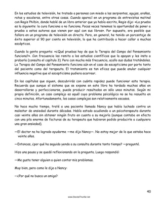 40
En los estudios de televisión, he tratado a personas con miedo a las serpientes, agujas, arañas,
ratas y escaleras, entre otras cosas. Cuando aparecí en un programa de entrevistas matinal
con Regis Philbin, donde hablé de un libro anterior que yo había escrito, Regis dijo: «La prueba
es la siguiente: la cura funciona o no funciona. Pocas veces tenemos la oportunidad de poner a
prueba a estos autores que vienen por aquí con sus libros». Por supuesto, era posible que
fallara en un programa de televisión en directo. Pero, en general, he tenido un porcentaje de
éxito superior al 90 por ciento en televisión, lo que ha contribuido a hacer callar a muchos
escépticos.
Cuando la gente pregunta: «¿Qué pruebas hay de que la Terapia del Campo del Pensamiento
funciona?». Con frecuencia les remito a los estudios científicos que la apoyan y les insto a
probarla (consulta el capítulo 3). Pero con mucha más frecuencia, acallo sus dudas tratándoles.
La Terapia del Campo del Pensamiento funciona aún en el caso de escepticismo por parte tanto
del paciente como del terapeuta. El tratamiento es tan eficaz que puede anular cualquier
influencia negativa que el escepticismo pudiera acarrear.
En los capítulos que siguen, descubrirás con cuánta rapidez puede funcionar esta terapia.
Recuerda que aunque el sistema que se expone en este libro ha tardado muchos años en
desarrollarse y perfeccionarse, puede producir resultados en sólo unos minutos. Según mi
propia definición, un caso complejo es aquél cuyo problema psicológico no se ha resuelto en
cinco minutos. Afortunadamente, los casos complejos son relativamente escasos.
No hace mucho tiempo, traté a una paciente llamada Nancy que había luchado contra un
malestar de ansiedad durante décadas. Había estado acudiendo a un psicoterapeuta durante
casi veinte años sin obtener ningún fruto en cuanto a su mejoría (aunque contaba en efecto
con una pila enorme de facturas de su terapeuta que hubieran podido producirle a cualquiera
una gran ansiedad).
—El doctor no ha logrado ayudarme —me dijo Nancy—. No estoy mejor de lo que estaba hace
veinte años.
—Entonces, ¿por qué ha seguido yendo a su consulta durante tanto tiempo? —pregunté.
Hizo una pausa y se quedó reflexionando en la pregunta. Luego respondió:
—Me gusta tener alguien a quien contar mis problemas.
Muy bien, pero como le dije a Nancy:
—¿Por qué no busca un amigo?
 