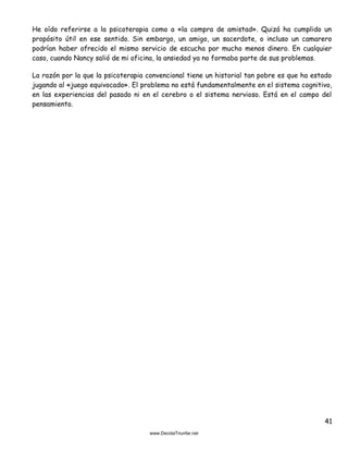 41
He oído referirse a la psicoterapia como a «la compra de amistad». Quizá ha cumplido un
propósito útil en ese sentido. Sin embargo, un amigo, un sacerdote, o incluso un camarero
podrían haber ofrecido el mismo servicio de escucha por mucho menos dinero. En cualquier
caso, cuando Nancy salió de mi oficina, la ansiedad ya no formaba parte de sus problemas.
La razón por la que la psicoterapia convencional tiene un historial tan pobre es que ha estado
jugando al «juego equivocado». El problema no está fundamentalmente en el sistema cognitivo,
en las experiencias del pasado ni en el cerebro o el sistema nervioso. Está en el campo del
pensamiento.
 