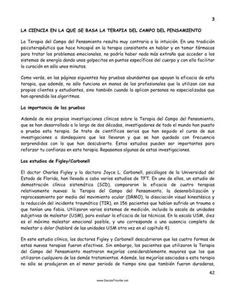 42
3
LA CIENCIA EN LA QUE SE BASA LA TERAPIA DEL CAMPO DEL PENSAMIENTO
La Terapia del Campo del Pensamiento resulta muy contraria a la intuición. En una tradición
psicoterapéutica que hace hincapié en la terapia consistente en hablar y en tomar fármacos
para tratar los problemas emocionales, no podría haber nada más extraño que acceder a los
sistemas de energía dando unos golpecitos en puntos específicos del cuerpo y con ello facilitar
la curación en sólo unos minutos.
Como verás, en las páginas siguientes hay pruebas abundantes que apoyan la eficacia de esta
terapia, que además, no sólo funciona en manos de los profesionales que la utilizan con sus
propios clientes y estudiantes, sino también cuando la aplican personas no especializadas que
han aprendido los algoritmos.
La importancia de las pruebas
Además de mis propias investigaciones clínicas sobre la Terapia del Campo del Pensamiento,
que se han desarrollado a lo largo de dos décadas, investigadores de todo el mundo han puesto
a prueba esta terapia. Se trata de científicos serios que han seguido el curso de sus
investigaciones a dondequiera que les llevaran y que se han quedado con frecuencia
sorprendidos con lo que han descubierto. Estos estudios pueden ser importantes para
reforzar tu confianza en esta terapia. Repasemos algunas de estas investigaciones.
Los estudios de Figley/Carbonell
El doctor Charles Figley y la doctora Joyce L. Carbonell, psicólogos de la Universidad del
Estado de Florida, han llevado a cabo varios estudios de TFT. En uno de ellos, un estudio de
demostración clínica sistemática (SCD), compararon la eficacia de cuatro terapias
relativamente nuevas: la Terapia del Campo del Pensamiento, la desensibilización y
reprocesamiento por medio del movimiento ocular (DRMO), la disociación visual kinestésica y
la reducción del incidente traumático (TIR), en 156 pacientes que habían sufrido un trauma o
que tenían una fobia. Utilizaron varios sistemas de medición, incluida la escala de unidades
subjetivas de malestar (USM), para evaluar la eficacia de las técnicas. En la escala USM, diez
es el máximo malestar emocional posible, y uno corresponde a una ausencia completa de
malestar o dolor (hablaré de las unidades USM otra vez en el capítulo 4).
En este estudio clínico, los doctores Figley y Carbonell descubrieron que las cuatro formas de
estas nuevas terapias fueron efectivas. Sin embargo, los pacientes que utilizaron la Terapia
del Campo del Pensamiento mostraron mejorías considerablemente mayores que los que
utilizaron cualquiera de los demás tratamientos. Además, las mejorías asociadas a esta terapia
no sólo se produjeron en el menor periodo de tiempo sino que también fueron duraderas,
 