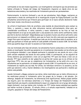 43
continuando en los seis meses siguientes. Los investigadores concluyeron que las personas que
habían utilizado la Terapia del Campo del Pensamiento «lograron un rápido alivio de sus
malestares emocionales y los resultados del tratamiento parecen ser permanentes».
Posteriormente, la doctora Carbonell y uno de sus estudiantes, Neta Mappa, realizaron un
experimento a modo de continuación de la investigación original de Figley/Carbonell. Los 156
estudiantes universitarios que firmaron para participar en el nuevo estudio declararon todos
ellos tener miedo a las alturas (o acrofobia).
Se utilizó el Cuestionario Cohn de acrofobia como medida de discernimiento para evaluar su
fobia, y cuarenta y nueve de ellos obtuvieron marcas suficientemente altas para ser
considerados acrofóbicos. A estos cuarenta y nueve voluntarios se les hizo un test de
comportamiento en el que se les pedía subir a una escalera de ciento veinte centímetros. Como
escribió la doctora Carbonell: «Esperábamos que la escalera tuviera una altura suficiente como
para provocar un respuesta acrofóbica, pero que no fuera tan alta como para que supusiera un
riesgo físico para los sujetos». A medida que cada uno de los individuos subía la escalera, se le
pedía que puntuara el miedo que sentía en cada peldaño utilizando la escala USM. Se les había
dicho que podrían dejar de subir la escalera en todo momento.
Una vez terminada esta fase del estudio, los estudiantes fueron conducidos a otra habitación,
donde un investigador les pidió que pensaran en circunstancias relacionadas con las alturas que
les produjeran ansiedad, y que después puntuaran la ansiedad en una escala de cero a diez
(este estudio empleaba una escala de once puntos USM). A continuación, se les adjudicó de
forma aleatoria que procedieran o bien con un algoritmo TFT para las fobias o bien con un
placebo TFT (que consistía en dar golpecitos en partes del cuerpo que no se utilizan en los
algoritmos TFT). Una vez que se completaron los tratamientos, se les pidió otra vez a los
estudiantes que se puntuaran a sí mismos según la escala USM. Si la puntuación no era cero, el
tratamiento se repetía una vez más. Por último, los individuos volvieron a la escalera y se les
pidió que subieran a ella y fueran dándoles a los investigadores una puntuación a medida que
subían cada peldaño.
Cuando Carbonell y Mappa evaluaron sus datos, éstos mostraban que no había diferencias en
las mediciones previas al tratamiento entre los grupos de la terapia y del placebo. Sin
embargo, después del tratamiento, las diferencias eran significativas. Ambos grupos sentían
una mejoría, pero los individuos sometidos a la Terapia del Campo del Pensamiento habían
experimentado una mejoría considerablemente mayor en comparación con el grupo del placebo.
Según Carbonell, «Los que habían sido tratados con TFT tenían menos ansiedad que aquellos
que habían recibido el placebo... El estudio clínico y el estudio experimental, tomados en su
conjunto, apoyaban la Terapia del Campo del Pensamiento».
 