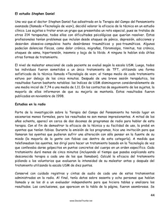 44
El estudio Stephen Daniel
Una vez que el doctor Stephen Daniel fue adiestrado en la Terapia del Campo del Pensamiento
avanzada (llamada «Tecnología de voz»), decidió valorar la eficacia de la técnica en un estudio
clínico. Los sujetos a tratar eran un grupo que presentaba un reto especial, pues se trataba de
otros 214 terapeutas, todos ellos con dificultades psicológicas que querían resolver. Estos
profesionales tenían problemas que incluían desde ataques de pánico, depresión, adicciones y
desorden obsesivo-compulsivo hasta desórdenes traumáticos y pos-traumáticos. Algunos
padecían dolencias físicas, como dolor crónico, migrañas, fibromialgia, tinnitus, tos crónica,
ataques de asma, hipertensión, insomnio y baja de la libido. A ninguno le habían sido útiles
otras formas de tratamiento.
El nivel de malestar emocional de cada paciente se evaluó según la escala USM. Luego, todos
los individuos fueron sometidos a un único tratamiento de TFT, utilizando una forma
sofisticada de la técnica llamada «Tecnología de voz»; el tiempo medio de cada tratamiento
estuvo por debajo de los cinco minutos. Después de una breve sesión terapéutica, los
resultados fueron bastante notables: los índices de USM disminuyeron considerablemente de
una media inicial de 7,74 a una media de 1,11. En los contactos de seguimiento de los sujetos, la
mayoría de ellos informaron de que su mejoría se mantenía. Estos resultados fueron
publicados en noviembre de 1998.
Estudios en la radio
Parte de la investigación sobre la Terapia del Campo del Pensamiento ha tenido lugar en
escenarios menos formales, pero los resultados no son menos impresionantes. A mitad de los
años ochenta, aparecí en cerca de dos docenas de programas de radio para hablar de esta
terapia. Con el fin de demostrar la eficacia de la técnica y su facilidad de uso, la probé en
oyentes que tenían fobias. Durante la emisión de los programas, hice una invitación para que
llamaran los oyentes que pudieran sufrir una alteración con sólo pensar en la fuente de su
miedo (la mayoría de la gente con fobias cae dentro de esta categoría). A medida que
telefoneaban los oyentes, les dirigí para hacer un tratamiento basado en la Tecnología de voz
que conllevaba darse golpecitos en puntos concretos del cuerpo en un orden específico. Cada
tratamiento duró menos de cinco minutos (incluyendo el tiempo que pasaba explicando esta
desconocida terapia a cada uno de los que llamaban). Calculé la eficacia del tratamiento
pidiendo a los voluntarios que evaluaran la intensidad de su malestar antes y después del
tratamiento utilizando la escala USM de diez puntos.
Conservé con cuidado registros y cintas de audio de cada uno de estos tratamientos
administrados en la radio. Al final, tenía datos sobre sesenta y ocho personas que habían
llamado y se los di a un evaluador independiente para que hiciera tablas y analizara los
resultados. Las conclusiones, que aparecen en la tabla de la página, fueron asombrosas. Se
 