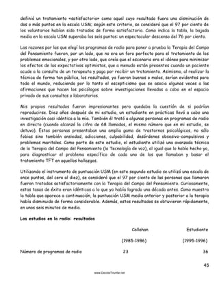 45
definió un tratamiento «satisfactorio» como aquel cuyo resultado fuera una disminución de
dos o más puntos en la escala USM; según este criterio, se consideró que el 97 por ciento de
los voluntarios habían sido tratados de forma satisfactoria. Como indica la tabla, la bajada
media en la escala USM superaba los seis puntos: un espectacular descenso del 76 por ciento.
Las razones por las que elegí los programas de radio para poner a prueba la Terapia del Campo
del Pensamiento fueron, por un lado, que no era un foro perfecto para el tratamiento de los
problemas emocionales, y por otro lado, que creía que el escenario era el idóneo para minimizar
los efectos de las expectativas optimistas, que a menudo están presentes cuando un paciente
acude a la consulta de un terapeuta y paga por recibir un tratamiento. Asimismo, al realizar la
técnica de forma tan pública, los resultados, ya fueran buenos o malos, serían evidentes para
todo el mundo, reduciendo por lo tanto el escepticismo que se asocia algunas veces a las
afirmaciones que hacen los psicólogos sobre investigaciones llevadas a cabo en el espacio
privado de sus consultas o laboratorios.
Mis propios resultados fueron impresionantes pero quedaba la cuestión de si podrían
reproducirse. Diez años después de mi estudio, un estudiante en prácticas llevó a cabo una
investigación casi idéntica a la mía. También él trató a algunas personas en programas de radio
en directo (cuando alcanzó la cifra de 68 llamadas, el mismo número que en mi estudio, se
detuvo). Estas personas presentaban una amplia gama de trastornos psicológicos, no sólo
fobias sino también ansiedad, adicciones, culpabilidad, desórdenes obsesivo-compulsivos y
problemas maritales. Como parte de este estudio, el estudiante utilizó una avanzada técnica
de la Terapia del Campo del Pensamiento (la Tecnología de voz), al igual que lo había hecho yo,
para diagnosticar el problema específico de cada uno de los que llamaban y basar el
tratamiento TFT en aquellos hallazgos.
Utilizando el instrumento de puntuación USM (en este segundo estudio se utilizó una escala de
once puntos, del cero al diez), se consideró que el 97 por ciento de las personas que llamaron
fueron tratadas satisfactoriamente con la Terapia del Campo del Pensamiento. Curiosamente,
estas tasas de éxito eran idénticas a lo que yo había logrado una década antes. Como muestra
la tabla que aparece a continuación, la puntuación USM media anterior y posterior a la terapia
había disminuido de forma considerable. Además, estos resultados se obtuvieron rápidamente,
en unos seis minutos de media.
Los estudios en la radio: resultados
Callahan Estudiante
(1985-1986) (1995-1996)
Número de programas de radio 23 36
 
