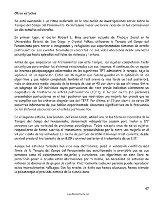 47
Otros estudios
Se está avanzando a un ritmo acelerado en la realización de investigaciones serias sobre la
Terapia del Campo del Pensamiento. Permítaseme hacer una breve relación de las conclusiones
de dos estudios adicionales.
En primer lugar, el doctor Robert L. Bray profesor adjunto de Trabajo Social en la
Universidad Estatal de San Diego, y Crystal Folkes, utilizaron la Terapia del Campo del
Pensamiento para tratar a inmigrantes y refugiados que experimentaban síntomas de estrés
postraumático. Los eventos traumáticos concretos de sus vidas abarcaban desde amenazas
psicológicas hasta episodios múltiples de violencia y tortura.
Antes de que empezaran los tratamientos con esta terapia, los sujetos completaron tests
psicológicos para evaluar los síntomas relacionados con sus traumas. A continuación, un equipo
de internos psicopedagogos adiestrados en los algoritmos TFT administró la terapia, bajo la
vigilancia de un supervisor. Entre los 34 sujetos que fueron guiados en la aplicación de los
algoritmos y que habían completado también el test previo (y más tarde un test posterior),
hubo un descenso medio después de la terapia de casi un 40 por ciento de sus síntomas. Entre
un subgrupo de 29 individuos cuyas puntuaciones del test previo indicaban claramente un
diagnóstico de trastorno de estrés postraumático (TEPT), el 62 por ciento (18 personas)
presentaban puntuaciones en el test posterior que mostraban una mejoría tan grande que ya
no cumplían con los criterios diagnósticos del TEPT. Por último, el 79 por ciento de estos 29
pacientes informaron de que habían experimentado descensos significativos en la frecuencia
de los síntomas asociados con el estrés postraumático.
En el segundo estudio, Ian Graham, del Reino Unido, utilizó una de las técnicas avanzadas de la
Terapia del Campo del Pensamiento, denominada «diagnóstico causal» para tratar a 177
personas con una variedad de problemas psicológicos. Todos excepto once de estos sujetos
respondieron de forma positiva al tratamiento, produciéndose por lo tanto una mejoría en el
94 por ciento de los individuos. La media de puntuación USM disminuyó drásticamente, desde
un nivel previo al tratamiento de un 8,29 a un nivel posterior al tratamiento de un 2,17.
Aunque los estudios formales han sido muy alentadores, quizá la validación científica más
firme de la Terapia del Campo del Pensamiento sea sencillamente lo previsible que es que
personas como tú experimenten mejorías y curaciones. Los algoritmos de este libro te
permitirán poner a prueba estas afirmaciones por ti mismo, sin necesidad de estudios de
millones de dólares ni de grupos de control. Prácticamente cualquier persona puede reproducir
estos impresionantes hallazgos. Con los niveles de éxito que hemos alcanzado, hemos elevado
la psicoterapia al preciado dominio de la ciencia dura.
 