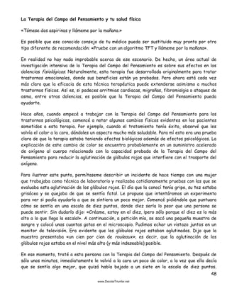 48
La Terapia del Campo del Pensamiento y tu salud física
«Tómese dos aspirinas y llámeme por la mañana.»
Es posible que ese conocido consejo de tu médico pueda ser sustituido muy pronto por otro
tipo diferente de recomendación: «Pruebe con un algoritmo TFT y llámeme por la mañana».
En realidad no hay nada improbable acerca de ese escenario. De hecho, un área actual de
investigación intensiva de la Terapia del Campo del Pensamiento es sobre sus efectos en las
dolencias fisiológicas. Naturalmente, esta terapia fue desarrollada originalmente para tratar
trastornos emocionales, donde sus beneficios están ya probados. Pero ahora está cada vez
más claro que la eficacia de esta técnica terapéutica puede extenderse asimismo a muchos
trastornos físicos. Así es, si padeces arritmias cardiacas, migrañas, fibromialgia o ataques de
asma, entre otras dolencias, es posible que la Terapia del Campo del Pensamiento pueda
ayudarte.
Hace años, cuando empecé a trabajar con la Terapia del Campo del Pensamiento para los
trastornos psicológicos, comencé a notar algunos cambios físicos evidentes en los pacientes
sometidos a esta terapia. Por ejemplo, cuando el tratamiento tenía éxito, observé que les
volvía el color a la cara, dándoles un aspecto mucho más saludable. Para mí esto era una prueba
clara de que la terapia estaba teniendo efectos biológicos además de efectos psicológicos. La
explicación de este cambio de color se encuentra probablemente en un suministro acelerado
de oxígeno al cuerpo relacionado con la capacidad probada de la Terapia del Campo del
Pensamiento para reducir la aglutinación de glóbulos rojos que interfiere con el trasporte del
oxígeno.
Para ilustrar este punto, permítaseme describir un incidente de hace tiempo con una mujer
que trabajaba como técnica de laboratorio y realizaba cotidianamente pruebas con las que se
evaluaba esta aglutinación de los glóbulos rojos. El día que la conocí tenía gripe, su tez estaba
grisácea y se quejaba de que se sentía fatal. Le propuse que intentáramos un experimento
para ver si podía ayudarla a que se sintiera un poco mejor. Comencé pidiéndole que puntuara
cómo se sentía en una escala de diez puntos, donde diez sería lo peor que una persona se
puede sentir. Sin dudarlo dijo: «Créame, estoy en el diez, ¡pero sólo porque el diez es lo más
alto a lo que llega la escala!». A continuación, a petición mía, se sacó una pequeña muestra de
sangre y colocó unas cuantas gotas en el microscopio. Pudimos echar un vistazo juntos en un
monitor de televisión. Era evidente que los glóbulos rojos estaban aglutinados. Dijo que la
muestra presentaba «un cien por cien de rouleaux», es decir, que la aglutinación de los
glóbulos rojos estaba en el nivel más alto (y más indeseable) posible.
En ese momento, traté a esta persona con la Terapia del Campo del Pensamiento. Después de
sólo unos minutos, inmediatamente le volvió a la cara un poco de color, a la vez que ella decía
que se sentía algo mejor, que quizá había bajado a un siete en la escala de diez puntos.
 