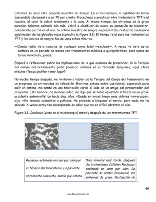 49
Entonces se sacó otra pequeña muestra de sangre. En el microscopio, la aglutinación había
descendido claramente a un 70 por ciento. Procedimos a practicar otro tratamiento TFT y al
hacerlo, el color le volvió totalmente a la cara. Al mismo tiempo, los síntomas de la gripe
parecían haberse calmado aún más. Volvió a clasificar de nuevo su sensación de bienestar,
colocándola por fin en el uno. Su última muestra de sangre no presentaba restos de rouleaux o
aglutinación de los glóbulos rojos (consulta la figura 3.1). El tiempo total para los tratamientos
TFT y los análisis de sangre fue de unos ochos minutos.
—¡Jamás había visto cambios de rouleaux como éste! —exclamó—. A veces he visto estos
cambios en un periodo de meses con tratamientos médicos o quiroprácticos, pero nunca de
forma inmediata, jamás.
Empecé a reflexionar sobre las implicaciones de lo que acababa de presenciar. Si la Terapia
del Campo del Pensamiento podía producir cambios en el torrente sanguíneo, ¿qué otros
efectos físicos podrían tener lugar?
No mucho tiempo después, me invitaron a hablar de la Terapia del Campo del Pensamiento en
un programa de entrevistas de televisión. Mientras estaba entre bastidores, esperando para
salir en antena, me senté en una habitación verde al lado de un amigo del presentador del
programa. Este hombre, de mediana edad, me dijo que se había aplastado el brazo en un grave
accidente automovilístico hacía diez años. «Desde entonces tengo unos dolores horrorosos»,
dijo. «He tomado calmantes a puñados. He probado a bloquear el nervio, pero nada me ha
servido. A veces estoy tan desesperado de dolor que me es difícil afrontar el día».
Figura 3.1: Rouleaux (visto en el microscopio) antes y después de los tratamientos TFT
Rouleaux estimado en cien por cien por
la técnica del laboratorio. La paciente
totalmente exhausta, sentía que estaba
Diez minutos más tarde, después
del tratamiento Callahan. Rouleaux
estimado en cero por cien. La
paciente se sentía fenomenal, sin
síntomas de gripe. Puntuación de
 