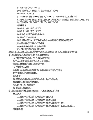 5
ESTUDIOS EN LA RADIO
LOS ESTUDIOS EN LA RADIO: RESULTADOS
OTROS ESTUDIOS
LA TERAPIA DEL CAMPO DEL PENSAMIENTO Y TU SALUD FÍSICA
VARIABILIDAD DE LA FRECUENCIA CARDIACA: MEDIDA DE LA EFICACIA DE
LA TERAPIA DEL CAMPO DEL PENSAMIENTO
CHARLES
LO QUE NOS DICE LA VFC
LO QUE NOS DICE LA VFC
LAS IDEAS DE FULLER ROYAL
LA INVESTIGACIÓN
LOS MÉDICOS Y LA TERAPIA DEL CAMPO DEL PENSAMIENTO
VALORES DE VFC DE STEVEN
CÓMO PROVOCAR LA CURACIÓN
VALORES VFC DE UN MÉDICO
SEGUNDA PARTE: CÓMO DESPERTAR EL SISTEMA DE CURACIÓN INTERNO
4. LOS RUDIMENTOS DE LOS ALGORITMOS
LA SINTONIZACIÓN ES FUNDAMENTAL
ESTIMACIÓN DEL NIVEL DE ANGUSTIA
APLICACIÓN DE LOS GOLPECITOS
LA SERIE GAMMA
MOVER LOS OJOS DESDE EL SUELO HASTA EL TECHO
INVERSIÓN PSICOLÓGICA
MINI IP
EL EJERCICIO DE LA RESPIRACIÓN CLAVICULAR
TÉCNICAS DE RESPIRACIÓN
PASOS DE LOS TOQUES
EL CASO DE NORMA
5. LOS ALGORITMOS PUESTOS EN FUNCIONAMIENTO
TRAUMA
ALGORITMO PARA EL TRAUMA SIMPLE
ALGORITMO PARA EL TRAUMA COMPLEJO
ALGORITMO PARA EL TRAUMA COMPLEJO CON IRA
ALGORITMO PARA EL TRAUMA COMPLEJO CON CULPABILIDAD
ANSIEDAD
 
