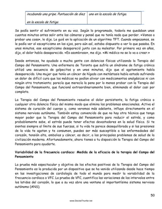 50
incubando una gripe. Puntuación de diez
en la escala de fatiga
uno en la escala de fatiga.
Se podía sentir el sufrimiento en su voz. Según lo programado, todavía me quedaban unos
cuantos minutos antes salir ante las cámaras y pensé que no tenía nada que perder. «Vamos a
probar una cosa», le dije. Le guié en la aplicación de un algoritmo TFT. Cuando empezamos, se
le podía ver el escepticismo en los ojos, pero aún así, estaba dispuesto a ver lo que pasaba. En
unos minutos, ese escepticismo desapareció junto con su malestar. Por primera vez en años,
dijo, el dolor había desaparecido. «Es asombroso», me dijo. «Mi médico no se lo va a creer.»
Desde entonces, he ayudado a mucha gente con dolencias físicas utilizando la Terapia del
Campo del Pensamiento. Una enfermera de Toronto que sufría un síndrome de fatiga crónica
utilizó una secuencia de golpecitos y en unos minutos, dijo que el agotamiento había
desaparecido. Una mujer que tenía un cáncer de hígado con metástasis había estado sufriendo
un dolor de difícil cura que los médicos no podían aliviar con medicamentos analgésicos ni con
ningún otro tratamiento; parecía que merecía la pena por lo menos probar con la Terapia del
Campo del Pensamiento, que funcionó extraordinariamente bien, eliminando el dolor casi por
completo.
La Terapia del Campo del Pensamiento resuelve el dolor persistente, la fatiga crónica o
cualquier otra dolencia física del mismo modo que elimina los problemas emocionales. Activa el
sistema de curación del cuerpo y, como veremos más adelante, influye directamente en el
sistema nervioso autónomo. También estoy convencido de que no hay otra técnica que tenga
mayor poder que la Terapia del Campo del Pensamiento para reducir el estrés, y como
probablemente sabe, el estrés puede tener efectos devastadores en la salud física. Si te
sientes siempre al límite de sus fuerzas, si tu vida te parece desequilibrada y si las presiones
de la vida te agotan y te consumen, puedes ser más susceptible a las enfermedades del
corazón, tensión alta, embolias y cáncer, es decir, a los principales problemas de salud de la
civilización moderna. Afortunadamente, ahora tienes a tu disposición la Terapia del Campo del
Pensamiento para ayudarte.
Variabilidad de la frecuencia cardiaca: Medida de la eficacia de la terapia del Campo del
Pensamiento
La prueba más espectacular y objetiva de los efectos positivos de la Terapia del Campo del
Pensamiento es la producida por un dispositivo que se ha venido utilizando desde hace tiempo
en las investigaciones de cardiología de todo el mundo para medir la variabilidad de la
frecuencia cardiaca o VFC. La prueba de VFC, cuantifica las variaciones de los intervalos entre
los latidos del corazón, lo que a su vez abre una ventana al importantísimo sistema nervioso
autónomo (ANS).
 