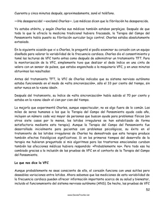 52
Cuarenta y cinco minutos después, aproximadamente, sonó el teléfono.
—¡Ha desaparecido! —exclamó Charles—. Los médicos dicen que la fibrilación ha desaparecido.
Yo estaba atónito, y según Charles sus médicos también estaban perplejos. Después de que
todo lo que le ofrecía la medicina tradicional hubiera fracasado, la Terapia del Campo del
Pensamiento había puesto su fibrilación auricular bajo control. Charles estaba absolutamente
extasiado.
En la siguiente ocasión que vi a Charles, le pregunté si podía examinar su corazón con un equipo
diseñado para valorar la variabilidad de la frecuencia cardiaca. Charles dio el consentimiento y
tomé las lecturas de VFC tanto antes como después de administrar un tratamiento TFT. Para
la monitorización de la VFC, simplemente tuvo que deslizar el dedo índice en una cinta de
velero con un sensor de pulsos, que estaba enganchada a la maquinaria VFC, y en unos minutos
obtuvimos los resultados:
Antes del tratamiento TFT, la VFC de Charles indicaba que su sistema nervioso autónomo
estaba funcionando en el modo de «alta sincronización», sólo el 33 por ciento del tiempo, sin
estar nunca en la «zona ideal».
Después del tratamiento, su índice de «alta sincronización» había subido al 70 por ciento y
estaba en la «zona ideal» el cien por cien del tiempo.
La mejoría que experimentó Charles, aunque espectacular, no es algo fuera de lo común. Los
miles de seres humanos a los que la Terapia del Campo del Pensamiento ayuda cada año,
incluyen un número cada vez mayor de personas que buscan ayuda para problemas físicos (en
otros siete casos por lo menos, los latidos irregulares se han estabilizado de forma
satisfactoria mediante esta terapia). Aunque la Terapia del Campo del Pensamiento fue
desarrollada inicialmente para pacientes con problemas psicológicos, su éxito en el
tratamiento de los latidos irregulares de Charles ha demostrado que esta terapia produce
también efectos fisiológicos significativos. Si en los primeros tiempos del desarrollo de la
terapia me hubieran preguntado si mis algoritmos para los trastornos emocionales curaban
también las afecciones médicas hubiera respondido: «Probablemente no». Pero todo eso ha
cambiado gracias a la inclusión de las pruebas de VFC en el contexto de la Terapia del Campo
del Pensamiento.
Lo que nos dice la VFC
Aunque probablemente no seas consciente de ello, el corazón funciona con unas sutiles pero
deseables variaciones entre latidos. Ahora sabemos que las mediciones de esta variabilidad de
la frecuencia cardiaca pueden ofrecer información importante acerca de su salud y bienestar,
incluido el funcionamiento del sistema nervioso autónomo (ANS). De hecho, las pruebas de VFC
 