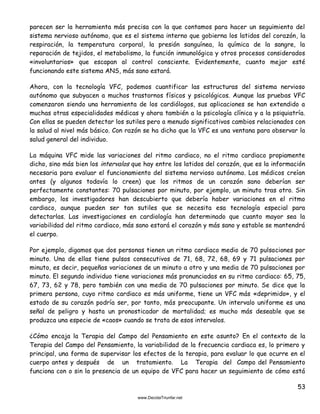 53
parecen ser la herramienta más precisa con la que contamos para hacer un seguimiento del
sistema nervioso autónomo, que es el sistema interno que gobierna los latidos del corazón, la
respiración, la temperatura corporal, la presión sanguínea, la química de la sangre, la
reparación de tejidos, el metabolismo, la función inmunológica y otros procesos considerados
«involuntarios» que escapan al control consciente. Evidentemente, cuanto mejor esté
funcionando este sistema ANS, más sano estará.
Ahora, con la tecnología VFC, podemos cuantificar las estructuras del sistema nervioso
autónomo que subyacen a muchos trastornos físicos y psicológicos. Aunque las pruebas VFC
comenzaron siendo una herramienta de los cardiólogos, sus aplicaciones se han extendido a
muchas otras especialidades médicas y ahora también a la psicología clínica y a la psiquiatría.
Con ellas se pueden detectar los sutiles pero a menudo significativos cambios relacionados con
la salud al nivel más básico. Con razón se ha dicho que la VFC es una ventana para observar la
salud general del individuo.
La máquina VFC mide las variaciones del ritmo cardiaco, no el ritmo cardiaco propiamente
dicho, sino más bien los intervalos que hay entre los latidos del corazón, que es la información
necesaria para evaluar el funcionamiento del sistema nervioso autónomo. Los médicos creían
antes (y algunos todavía lo creen) que los ritmos de un corazón sano deberían ser
perfectamente constantes: 70 pulsaciones por minuto, por ejemplo, un minuto tras otro. Sin
embargo, los investigadores han descubierto que debería haber variaciones en el ritmo
cardiaco, aunque pueden ser tan sutiles que se necesita esa tecnología especial para
detectarlas. Las investigaciones en cardiología han determinado que cuanto mayor sea la
variabilidad del ritmo cardiaco, más sano estará el corazón y más sano y estable se mantendrá
el cuerpo.
Por ejemplo, digamos que dos personas tienen un ritmo cardiaco medio de 70 pulsaciones por
minuto. Una de ellas tiene pulsos consecutivos de 71, 68, 72, 68, 69 y 71 pulsaciones por
minuto, es decir, pequeñas variaciones de un minuto a otro y una media de 70 pulsaciones por
minuto. El segundo individuo tiene variaciones más pronunciadas en su ritmo cardiaco: 65, 75,
67, 73, 62 y 78, pero también con una media de 70 pulsaciones por minuto. Se dice que la
primera persona, cuyo ritmo cardiaco es más uniforme, tiene un VFC más «deprimido», y el
estado de su corazón podría ser, por tanto, más preocupante. Un intervalo uniforme es una
señal de peligro y hasta un pronosticador de mortalidad; es mucho más deseable que se
produzca una especie de «caos» cuando se trata de esos intervalos.
¿Cómo encaja la Terapia del Campo del Pensamiento en este asunto? En el contexto de la
Terapia del Campo del Pensamiento, la variabilidad de la frecuencia cardiaca es, lo primero y
principal, una forma de supervisar los efectos de la terapia, para evaluar lo que ocurre en el
cuerpo antes y después de un tratamiento. La Terapia del Campo del Pensamiento
funciona con o sin la presencia de un equipo de VFC para hacer un seguimiento de cómo está
 