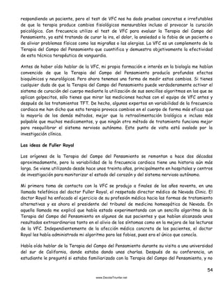 54
respondiendo un paciente, pero el test de VFC nos ha dado pruebas concretas e irrefutables
de que la terapia produce cambios fisiológicos mensurables incluso al provocar la curación
psicológica. Con frecuencia utilizo el test de VFC para evaluar la Terapia del Campo del
Pensamiento, ya esté tratando de curar la ira, el dolor, la ansiedad o la fobia de un paciente o
de aliviar problemas físicos como las migrañas o las alergias. La VFC es un complemento de la
Terapia del Campo del Pensamiento que cuantifica y demuestra objetivamente la efectividad
de esta técnica terapéutica de vanguardia.
Antes de haber oído hablar de la VFC, mi propia formación e interés en la biología me habían
convencido de que la Terapia del Campo del Pensamiento producía profundos efectos
bioquímicos y neurológicos. Pero ahora tenemos una forma de medir estos cambios. Si tienes
cualquier duda de que la Terapia del Campo del Pensamiento puede verdaderamente activar el
sistema de curación del cuerpo mediante la utilización de sus sencillos algoritmos en los que se
aplican golpecitos, sólo tienes que mirar las mediciones hechas con el equipo de VFC antes y
después de los tratamientos TFT. De hecho, algunos expertos en variabilidad de la frecuencia
cardiaca me han dicho que esta terapia provoca cambios en el cuerpo de forma más eficaz que
la mayoría de los demás métodos, mejor que la retroalimentación biológica e incluso más
palpable que muchos medicamentos, y que ningún otro método de tratamiento funciona mejor
para reequilibrar el sistema nervioso autónomo. Este punto de vista está avalado por la
investigación clínica.
Las ideas de Fuller Royal
Los orígenes de la Terapia del Campo del Pensamiento se remontan a hace dos décadas
aproximadamente, pero la variabilidad de la frecuencia cardiaca tiene una historia aún más
larga. Se viene utilizando desde hace unos treinta años, principalmente en hospitales y centros
de investigación para monitorizar el estado del corazón y del sistema nervioso autónomo.
Mi primera toma de contacto con la VFC se produjo a finales de los años noventa, en una
llamada telefónica del doctor Fuller Royal, el respetado director médico de Nevada Clinic. El
doctor Royal ha enfocado el ejercicio de su profesión médica hacia las formas de tratamiento
alternativas y es ahora el presidente del tribunal de medicina homeopática de Nevada. En
aquella llamada me explicó que había estado experimentando con un sencillo algoritmo de la
Terapia del Campo del Pensamiento en algunos de sus pacientes y que habían alcanzado unos
resultados extraordinarios tanto en el alivio de los síntomas como en la mejora de las lecturas
de la VFC. Independientemente de la afección médica concreta de los pacientes, el doctor
Royal les había administrado mi algoritmo para las fobias, pues era el único que conocía.
Había oído hablar de la Terapia del Campo del Pensamiento durante su visita a una universidad
del sur de California, donde estaba dando unas charlas. Después de su conferencia, un
estudiante le preguntó si estaba familiarizado con la Terapia del Campo del Pensamiento, y no
 