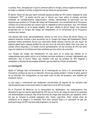 55
lo estaba. Pero, intrigado por lo que le contaron sobre la terapia, obtuvo algunos materiales de
la misma y comenzó a utilizar el algoritmo de las fobias en sus pacientes.
El doctor. Royal me dijo que había realizado algunas pruebas de VFC antes y después de cada
tratamiento TFT^ «y puedo decirte que el efecto que tiene sobre el sistema nervioso
autónomo es verdaderamente espectacular». Estaba impresionado en particular con las
mejorías que producía la Terapia del Campo del Pensamiento. «La variabilidad de la frecuencia
cardiaca es la única prueba que conozco que no responde al efecto placebo», dijo. «Al sistema
nervioso autónomo no se le puede engañar. Así que», añadió el doctor Royal, «los cambios
producidos por la Terapia del Campo del Pensamiento en la variabilidad de la frecuencia
cardiaca son reales».
Una semana más tarde, aproximadamente, estuve un rato en la clínica del doctor Royal y le
observé mientras trataba a doce pacientes con la Terapia del Campo del Pensamiento. Estas
personas tenían problemas físicos que abarcaban desde dolores fuertes (en una mujer de
sesenta años) hasta ataques epilépticos (en una chica de diecisiete años). Caso tras caso, su
estado clínico mejoraba, y lo mismo ocurría paralelamente con las lecturas de VFC (un claro
signo de cambios en el sistema nervioso autónomo que son indicio de curación).
«La Terapia del Campo del Pensamiento ha sido para mí la pieza que faltaba en el
rompecabezas para poder entrar en el sistema nervioso autónomo y corregir rápidamente sus
defectos», dijo el doctor Royal, que también cree que las pruebas de VFC llegarán a
reemplazar a muchas de las pruebas estándar que los médicos utilizan actualmente.
La investigación
Quizá el hallazgo más extraordinario de la investigación en torno a la variabilidad de la
frecuencia cardiaca es que es un indicador eficaz que puede predecir incluso la salud general
de un individuo. Por consiguiente, es una visión clara no sólo del presente, sino también del
bienestar futuro.
Lo que sigue a continuación son resúmenes concentrados de algunos de los estudios más
impresionantes que se han hecho sobre la importancia de la VFC en la salud:
En la Facultad de Medicina de la Universidad de Washington, los investigadores han
descubierto que los valores deprimidos de VFC son un factor de riesgo de muerte en personas
con enfermedades cardiacas. Hay otros factores de riesgo más conocidos, por supuesto, entre
los que se incluyen la presión sanguínea alta, fumar cigarrillos, tener niveles altos de
colesterol en la sangre y la obesidad. Pero este estudio llegó a la conclusión de que una
puntuación baja de VFC nos hace más propensos a la muerte.
 