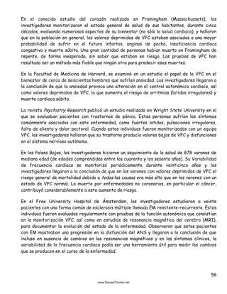 56
En el conocido estudio del corazón realizado en Framingham (Massachussets), los
investigadores monitorizaron el estado general de salud de sus habitantes, durante cinco
décadas, evaluando numerosos aspectos de su bienestar (no sólo la salud cardiaca), y hallaron
que en la población en general, los valores deprimidos de VFC estaban asociados a una mayor
probabilidad de sufrir en el futuro infartos, anginas de pecho, insuficiencia cardiaca
congestiva y muerte súbita. Una gran cantidad de personas habían muerto en Framingham de
repente, de forma inesperada, sin saber que estaban en riesgo. Las pruebas de VFC han
resultado ser un método más fiable que ningún otro para predecir esas muertes.
En la Facultad de Medicina de Harvard, se examinó en un estudio el papel de la VFC en el
bienestar de cerca de seiscientos hombres que sufrían ansiedad. Los investigadores llegaron a
la conclusión de que la ansiedad provoca una alteración en el control autonómico cardiaco, así
como valores deprimidos de VFC, lo que aumenta el riesgo de arritmias (latidos irregulares) y
muerte cardiaca súbita.
La revista Psychiatry Research publicó un estudio realizado en Wright State University en el
que se evaluaban pacientes con trastornos de pánico. Estas personas sufrían los síntomas
comúnmente asociados con esta enfermedad, como fuertes latidos, pulsaciones irregulares,
falta de aliento y dolor pectoral. Cuando estos individuos fueron monitorizados con un equipo
VFC, los investigadores hallaron que su trastorno producía valores bajos de VFC y disfunciones
en el sistema nervioso autónomo.
En los Países Bajos, los investigadores hicieron un seguimiento de la salud de 878 varones de
mediana edad (de edades comprendidas entre los cuarenta y los sesenta años). Su Variabilidad
de frecuencia cardiaca se monitorizó periódicamente durante veinticinco años y los
investigadores llegaron a la conclusión de que en los varones con valores deprimidos de VFC el
riesgo general de mortalidad debido a todas las causas era más alto que en los varones con un
estado de VFC normal. La muerte por enfermedades no coronarias, en particular el cáncer,
contribuyó considerablemente a este aumento de riesgo.
En el Free University Hospital de Ámsterdam, los investigadores estudiaron a veinte
pacientes con una forma común de esclerosis múltiple llamada EM remitente-recurrente. Estos
individuos fueron evaluados regularmente con pruebas de la función autonómica que consistían
en la monitorización VFC, así como en estudios de resonancia magnética del cerebro (MRI),
para documentar la evolución del estado de la enfermedad. Observaron que estos pacientes
con EM mostraban una progresión en la disfunción del ANS y llegaron a la conclusión de que
incluso en ausencia de cambios en las resonancias magnéticas y en los síntomas clínicos, la
variabilidad de la frecuencia cardiaca podía ser una herramienta útil para medir los cambios
que se producen en el curso de la enfermedad.
 