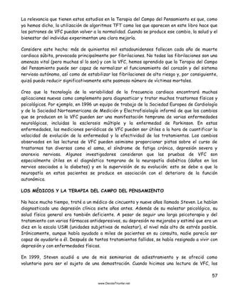 57
La relevancia que tienen estos estudios en la Terapia del Campo del Pensamiento es que, como
ya hemos dicho, la utilización de algoritmos TFT como los que aparecen en este libro hace que
los patrones de VFC puedan volver a la normalidad. Cuando se produce ese cambio, la salud y el
bienestar del individuo experimentan una clara mejoría.
Considere este hecho: más de quinientos mil estadounidenses fallecen cada año de muerte
cardiaca súbita, provocada principalmente por fibrilaciones. No todas las fibrilaciones son una
amenaza vital (pero muchas sí lo son) y con la VFC, hemos aprendido que la Terapia del Campo
del Pensamiento puede ser capaz de normalizar el funcionamiento del corazón y del sistema
nervioso autónomo, así como de estabilizar las fibrilaciones de alto riesgo y, por consiguiente,
quizá pueda reducir significativamente este pasmoso número de víctimas mortales.
Creo que la tecnología de la variabilidad de la frecuencia cardiaca encontrará muchas
aplicaciones nuevas como complemento para diagnosticar y tratar muchos trastornos físicos y
psicológicos. Por ejemplo, en 1996 un equipo de trabajo de la Sociedad Europea de Cardiología
y de la Sociedad Norteamericana de Medición y Electrofisiología informó de que los cambios
que se producen en la VFC pueden ser una manifestación temprana de varias enfermedades
neurológicas, incluidas la esclerosis múltiple y la enfermedad de Parkinson. En estas
enfermedades, las mediciones periódicas de VFC pueden ser útiles a la hora de cuantificar la
velocidad de evolución de la enfermedad y la efectividad de los tratamientos. Los cambios
observados en las lecturas de VFC pueden asimismo proporcionar pistas sobre el curso de
trastornos tan diversos como el asma, el síndrome de fatiga crónica, depresión severa y
anorexia nerviosa. Algunos investigadores consideran que las pruebas de VFC son
especialmente útiles en el diagnóstico temprano de la neuropatía diabética (daños en los
nervios asociados a la diabetes) y en la supervisión de su evolución; esto se debe a que la
neuropatía en estos pacientes se produce en asociación con el deterioro de la función
autonómica.
LOS MÉDICOS Y LA TERAPIA DEL CAMPO DEL PENSAMIENTO
No hace mucho tiempo, traté a un médico de cincuenta y nueve años llamado Steven. Le habían
diagnosticado una depresión clínica siete años antes. Además de su malestar psicológico, su
salud física general era también deficiente. A pesar de seguir una larga psicoterapia y del
tratamiento con varios fármacos antidepresivos, su depresión no mejoraba y estimó que era un
diez en la escala USM (unidades subjetivas de malestar), el nivel más alto de estrés posible.
Irónicamente, aunque había ayudado a miles de pacientes en su consulta, nadie parecía ser
capaz de ayudarle a él. Después de tantos tratamientos fallidos, se había resignado a vivir con
depresión y con enfermedades físicas.
En 1999, Steven acudió a uno de mis seminarios de adiestramiento y se ofreció como
voluntario para ser el sujeto de una demostración. Cuando hicimos una lectura de VFC, los
 