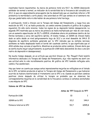 58
resultados fueron inquietantes. Su marca de potencia total era 53,7. Su SDNN (desviación
estándar de normal a normal, un indicador de la variabilidad de la frecuencia del corazón) era
32,2, lo que era especialmente preocupante (se ha demostrado que un resultado inferior a 50
pronostica la mortalidad a corto plazo). Una autoridad en VFC que estaba en el seminario me
dijo que jamás había visto ni oído hablar de una potencia total tan baja.
A continuación, traté a Steven con la Terapia del Campo del Pensamiento, y luego hice una
medición de VFC. Y sí, se había producido, un cambio enorme (consulta el gráfico de la página
siguiente). En sólo siete minutos, todos los signos de su depresión habían desaparecido. La
segunda VFC mostraba que su marca de potencia se había multiplicado por más de cien veces,
con un aumento espectacular de 53,7 a 6595,8, situándose ahora sin problemas dentro de los
límites normales y cerca del equilibrio óptimo. Al mismo tiempo, el SDNN de Steven había
dado un salto desde un nivel peligrosamente bajo de 32,2 a un nivel deseable de 144,4. El
diagrama de equilibrio autónomo generado por la VFC indicaba que su sistema nervioso
autónomo se había desplazado hasta el borde del cuadrado central, lo que significaba que el
ANS estaba muy cercano al equilibrio. Mientras se producían estos cambios, Steven decía que
se sentía mucho mejor subjetivamente; su puntuación USM había descendido de diez a uno (sin
rastro de depresión ni desesperanza).
No mucho tiempo después, en un artículo que escribió Steven en The Thought Field, boletín
informativo dedicado a la Terapia del Campo del Pensamiento, dijo: «De repente me sentí con
una actitud ante la vida increíblemente positiva. Mi gráfico de VFC también reflejaba este
cambio. Fue asombroso».
Hay que tener en cuenta que aunque estas impresionantes mejorías se reflejaban en el listado
de la VFC, se habían producido al aplicar la Terapia del Campo del Pensamiento y que hubieran
ocurrido se hubiera monitorizado el tratamiento con la VFC o no. Cuando se perciben cambios
positivos claros después de utilizar la terapia es probable que se observen las
correspondientes mejorías en la variabilidad de la frecuencia cardiaca si estamos enchufados
a una máquina de VFC.
Valores de VFC de Steven
Antes de TFT Después de TFT
Puntuación USM 10 1
SDNN en la VFC 32,2 144,4
Potencia total en la VFC 53,7 6595,8
 