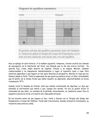 59
Hay un epílogo en esta historia. A la mañana siguiente, temprano, Steven recibió una llamada
de emergencia en la habitación del hotel, una llamada que le dio una noticia terrible. Su
querida hija, Linda, había muerto de repente. Steven y su esposa, Marilyn, estaban
conmocionados y se dispusieron inmediatamente a coger el siguiente vuelo a casa. Pero
mientras esperaban a que llegara un taxi para llevarlos al aeropuerto, Marilyn le rogó que me
llamara desde el hotel. Tenía la esperanza de que quizá yo pudiera aliviar el dolor inconsolable
que él sentía, de la misma forma que había resuelto su depresión, administrándole un breve
tratamiento TFTL
Cuando recibí la llamada de Steven, noté que estaba conteniendo las lágrimas. Le dije que
entendía el sufrimiento que sentía y que, aunque era normal, tal vez yo podría aliviar la
intensidad de ese dolor. La realidad de la pérdida, naturalmente, no cambiaría nunca. Pero la
angustia visceral en torno a la muerte de Linda podía aliviarse.
En los minutos antes de que llegara el taxi, traté a Steven con la Terapia del Campo del
Pensamiento a través del teléfono. Tardé sólo tres minutos. Cuando terminó el tratamiento, su
trastorno emocional se calmó.
 