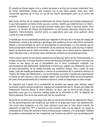 60
El corazón de Steven seguía roto y echaría de menos a su hija con la misma intensidad. Pero,
de forma instantánea, estaba más tranquilo con lo que había pasado. Como dijo, tenía
«recuerdos apacibles de mi hija, en vez de una flecha devastadora justo en el centro del
corazón».
Más tarde, muchos de los colegas profesionales de Steven dijeron que estaban perplejos por
lo que había pasado. Le habían dicho que para curarse, tendría que «adentrarse en el dolor»,
sentirlo intensamente, y que necesitaría muchos meses para volver a sentirse entero. Pero
gracias a la Terapia del Campo del Pensamiento, su sufrimiento emocional terminó casi de
inmediato. Posteriormente, escribió sobre su experiencia, para que otros pudieran darse
cuenta de lo que es posible.
A medida que se van acumulando pruebas que respaldan la eficacia de la Terapia del Campo del
Pensamiento, incluso a los médicos y psicólogos más escépticos les es más difícil rechazarla.
Debido a los porcentajes de éxito sin precedentes en psicoterapia, y a los avances que se
están produciendo también en el tratamiento de las dolencias físicas, cada vez hay un número
mayor de doctores que se están acercando a esta terapia con la mente abierta, deseosos de
saber más sobre ella, y en muchos casos, ansiosos por probarla en sus propios pacientes.
Todo lo nuevo suscita los inevitables comentarios burlones por parte de los tradicionalistas. La
terapia conductual, la terapia Gestalt y otros métodos psicoterapéuticos fueron recibidos con
cinismo en una época en que el psicoanálisis era el único tratamiento aceptado. Los
psicoterapeutas más destacados, defendiendo el status quo, argüían con vehemencia que si no
se hacía psicoanálisis, no se estaba haciendo una auténtica terapia. Pero a pesar de esas
dudas, cada año enseño personalmente a cientos de profesionales de la asistencia sanitaria la
Terapia del Campo del Pensamiento y veo su entusiasmo creciente a medida que experimentan
la fuerza de esta técnica y cómo se pueden repetir sus resultados. Miles de psicoterapeutas,
así como otros profesionales de la asistencia sanitaria, están ya capacitados en esta terapia.
Por supuesto que a pesar de la acumulación de pruebas que apoyan este método, siguen
existiendo todavía muchos escépticos. Algunos han argumentado que la Terapia del Campo del
Pensamiento funciona debido al efecto placebo, es decir, que es efectiva sólo porque los
pacientes creen que va a funcionar (aunque según se ha informado la VFC, no depende del
efecto placebo). Pero ya no oigo mucho ese tipo de comentarios.
Recuerdo un incidente que se produjo hace años en una de mis sesiones de capacitación. Elegí a
los dos psicoterapeutas más escépticos que había en el grupo para hacer una demostración.
Uno actuó como terapeuta y el otro como voluntario para que su fobia fuera tratada. Se
administró el algoritmo TFT y funcionó en unos minutos. Como era de esperar, se redujo la
intensidad de la fobia del voluntario hasta erradicarse por completo. ¿Te sorprende? También
se quedaron sorprendidos los dos terapeutas, que tuvieron que admitir que su predisposición
 