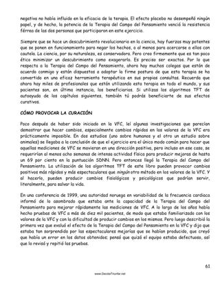 61
negativa no había influido en la eficacia de la terapia. El efecto placebo no desempeñó ningún
papel, y de hecho, la potencia de la Terapia del Campo del Pensamiento venció la resistencia
férrea de las dos personas que participaron en este ejercicio.
Siempre que se hace un descubrimiento revolucionario en la ciencia, hay fuerzas muy potentes
que se ponen en funcionamiento para negar los hechos, o al menos para acercarse a ellos con
cautela. La ciencia, por su naturaleza, es conservadora. Pero creo firmemente que es tan poco
ético minimizar un descubrimiento como exagerarlo. Es preciso ser exactos. Por lo que
respecta a la Terapia del Campo del Pensamiento, ahora hay muchos colegas que están de
acuerdo conmigo y están dispuestos a adoptar la firme postura de que esta terapia se ha
convertido en una eficaz herramienta terapéutica en sus propias consultas. Recuerda que
ahora hay miles de profesionales que están utilizando esta terapia en todo el mundo, y sus
pacientes son, en última instancia, los beneficiarios. Si utilizas los algoritmos TFT de
autoayuda de los capítulos siguientes, también tú podrás beneficiarte de sus efectos
curativos.
CÓMO PROVOCAR LA CURACIÓN
Poco después de haber sido iniciado en la VFC, leí algunas investigaciones que parecían
demostrar que hacer cambios, especialmente cambios rápidos en los valores de la VFC era
prácticamente imposible. En dos estudios (uno sobre humanos y el otro un estudio sobre
animales) se llegaba a la conclusión de que el ejercicio era el único modo común para hacer que
aquellas mediciones de VFC se movieran en una dirección positiva, pero incluso en ese caso, se
requerirían al menos ocho semanas de intensa actividad física para producir mejoras de hasta
un 69 por ciento en la puntuación SDNN. Pero entonces llegó la Terapia del Campo del
Pensamiento. La utilización de los algoritmos TFT de este libro pueden provocar cambios
positivos más rápidos y más espectaculares que ningún otro método en los valores de la VFC. Y
al hacerlo, pueden producir cambios fisiológicos y psicológicos que podrían servir,
literalmente, para salvar la vida.
En una conferencia de 1999, una autoridad noruega en variabilidad de la frecuencia cardiaca
informó de lo asombrado que estaba ante la capacidad de la Terapia del Campo del
Pensamiento para mejorar rápidamente las mediciones de VFC. A lo largo de los años había
hecho pruebas de VFC a más de diez mil pacientes, de modo que estaba familiarizado con los
valores de la VFC y con la dificultad de producir cambios en los mismos. Pero luego describió la
primera vez que evaluó el efecto de la Terapia del Campo del Pensamiento en la VFC y dijo que
estaba tan sorprendido por las espectaculares mejorías que se habían producido, que creyó
que había un error en los datos obtenidos; pensó que quizá el equipo estaba defectuoso, así
que lo revisó y repitió las pruebas.
 