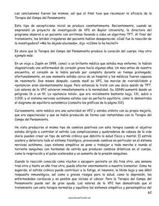 62
Las conclusiones fueron las mismas, así que al final tuvo que reconocer la eficacia de la
Terapia del Campo del Pensamiento.
Este tipo de escepticismo inicial se produce constantemente. Recientemente, cuando se
emprendió un proyecto de investigación de VFC en Baylor University, la directora del
programa observó a un paciente con arritmias llevando a cabo un algoritmo TFT. Al final del
tratamiento, los latidos irregulares del paciente habían desaparecido. ¿Cuál fue la reacción de
la investigadora? «Me ha dejado alucinada», dijo. «¿Cómo lo ha hecho?»
Es obvio que la Terapia del Campo del Pensamiento produce la curación del cuerpo. Hay otro
ejemplo más:
En un viaje a Japón en 1999, conocí a un brillante médico que estaba muy enfermo; le habían
diagnosticado una enfermedad de corazón grave hacía algunos años. Un mes antes de nuestro
encuentro, el corazón se le había parado por completo durante un tiempo prolongado;
afortunadamente, en ese momento estaba cerca de un hospital y los médicos fueron capaces
de reanimarlo. Dos meses después, cuando medí su VFC, las marcas de «variabilidad» y
«potencia» eran alarmantemente bajas. Pero entonces le traté con una única sesión de TFT.
Los valores de la VFC volvieron inmediatamente a la normalidad. Su SDNN aumentó desde un
peligroso 16 a un 91. La «potencia total», que era inicialmente bastante baja, 131, subió a
3.019, y el sistema nervioso autónomo estaba casi en perfecto equilibrio, como lo demostraba
el diagrama de equilibrio autonómico (consulta los gráficos de la página 112).
Curiosamente, este médico era una autoridad en VFC y estaba atónito con su propia mejoría,
que era espectacular y que se había producido de forma casi instantánea con la Terapia del
Campo del Pensamiento.
He visto producirse el mismo tipo de cambios positivos con esta terapia cuando el objetivo
estaba dirigido a controlar el estrés. Las complicaciones y quebraderos de cabeza de la vida
diaria pueden crear un tipo de estrés crónico que debilita la salud física y mental. El estrés
acelera y deteriora todo el sistema fisiológico, provocando cambios en particular en el sistema
nervioso autónomo, cuyo sistema simpático se pone a trabajar a toda marcha e inunda el
torrente sanguíneo con hormonas de estrés que producen cambios drásticos en el cuerpo,
como la respiración y el pulso acelerados y un aumento de la presión sanguínea.
Cuando la reacción conocida como «luchar o escapar» persiste un día tras otro, una semana
tras otra y hasta un año tras otro, puede afectar enormemente a nuestro bienestar. Como he
sugerido, el estrés crónico puede contribuir a la fatiga, el insomnio, la libido baja y una débil
respuesta inmunológica, así como a graves riesgos para la salud, como la depresión, las
enfermedades cardiacas y es posible que incluso al cáncer. Pero la Terapia del Campo del
Pensamiento puede ser de gran ayuda. Los valores de la VFC han demostrado que el
tratamiento con esta terapia normaliza y equilibra los sistemas simpático y parasimpático del
 