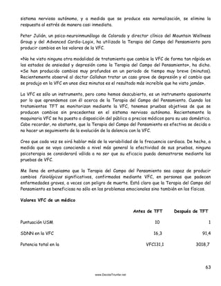63
sistema nervioso autónomo, y a medida que se produce esa normalización, se elimina la
respuesta al estrés de manera casi inmediata.
Peter Julián, un psico-neuroinmunólogo de Colorado y director clínico del Mountain Wellness
Group y del Advanced Cardio-Logix, ha utilizado la Terapia del Campo del Pensamiento para
producir cambios en los valores de la VFC.
«No he visto ninguna otra modalidad de tratamiento que cambie la VFC de forma tan rápida en
los estados de ansiedad y depresión como la Terapia del Campo del Pensamiento», ha dicho.
«Se han producido cambios muy profundos en un periodo de tiempo muy breve (minutos).
Recientemente observé al doctor Callahan tratar un caso grave de depresión y el cambio que
se produjo en la VFC en unos diez minutos es el resultado más increíble que he visto jamás».
La VFC es sólo un instrumento, pero como hemos descubierto, es un instrumento apasionante
por lo que aprendemos con él acerca de la Terapia del Campo del Pensamiento. Cuando los
tratamientos TFT se monitorizan mediante la VFC, tenemos pruebas objetivas de que se
producen cambios sin precedentes en el sistema nervioso autónomo. Recientemente la
maquinaria VFC se ha puesto a disposición del público a precios módicos para su uso doméstico.
Cabe recordar, no obstante, que la Terapia del Campo del Pensamiento es efectiva se decida o
no hacer un seguimiento de la evolución de la dolencia con la VFC.
Creo que cada vez se oirá hablar más de la variabilidad de la frecuencia cardiaca. De hecho, a
medida que se vaya conociendo a nivel más general la efectividad de sus pruebas, ninguna
psicoterapia se considerará válida a no ser que su eficacia pueda demostrarse mediante las
pruebas de VFC.
Me llena de entusiasmo que la Terapia del Campo del Pensamiento sea capaz de producir
cambios fisiológicos significativos, confirmados mediante VFC, en personas que padecen
enfermedades graves, a veces con peligro de muerte. Está claro que la Terapia del Campo del
Pensamiento es beneficiosa no sólo en los problemas emocionales sino también en los físicos.
Valores VFC de un médico
Antes de TFT Después de TFT
Puntuación USM 10 1
SDNN en la VFC 16,3 91,4
Potencia total en la VFC131,1 3018,7
 