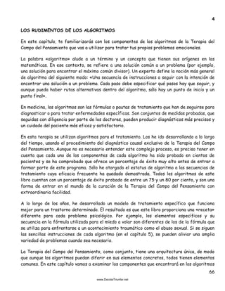 66
4
LOS RUDIMENTOS DE LOS ALGORITMOS
En este capítulo, te familiarizarás con los componentes de los algoritmos de la Terapia del
Campo del Pensamiento que vas a utilizar para tratar tus propios problemas emocionales.
La palabra «algoritmo» alude a un término y un concepto que tienen sus orígenes en las
matemáticas. En ese contexto, se refiere a una solución común a un problema (por ejemplo,
una solución para encontrar el máximo común divisor). Un experto define la noción más general
de algoritmo del siguiente modo: «Una secuencia de instrucciones a seguir con la intención de
encontrar una solución a un problema. Cada paso debe especificar qué pasos hay que seguir, y
aunque pueda haber rutas alternativas dentro del algoritmo, sólo hay un punto de inicio y un
punto final».
En medicina, los algoritmos son las fórmulas o pautas de tratamiento que han de seguirse para
diagnosticar o para tratar enfermedades específicas. Son conjuntos de medidas probadas, que
seguidas con diligencia por parte de los doctores, pueden producir diagnósticos más precisos y
un cuidado del paciente más eficaz y satisfactorio.
En esta terapia se utilizan algoritmos para el tratamiento. Los he ido desarrollando a lo largo
del tiempo, usando el procedimiento del diagnóstico causal exclusivo de la Terapia del Campo
del Pensamiento. Aunque no es necesario entender este complejo proceso, es preciso tener en
cuenta que cada uno de los componentes de cada algoritmo ha sido probado en cientos de
pacientes y se ha comprobado que ofrece un porcentaje de éxito muy alto antes de entrar a
formar parte de este programa. Sólo he otorgado el estatus de algoritmo a las secuencias de
tratamiento cuya eficacia frecuente ha quedado demostrada. Todos los algoritmos de este
libro cuentan con un porcentaje de éxito probado de entre un 75 y un 80 por ciento, y son una
forma de entrar en el mundo de la curación de la Terapia del Campo del Pensamiento con
extraordinaria facilidad.
A lo largo de los años, he desarrollado un modelo de tratamiento específico que funciona
mejor para un trastorno determinado. El resultado es que este libro proporciona una «receta»
diferente para cada problema psicológico. Por ejemplo, los elementos específicos y su
secuencia en la fórmula utilizada para el miedo a volar son diferentes de los de la fórmula que
se utiliza para enfrentarse a un acontecimiento traumático como el abuso sexual. Si se siguen
las sencillas instrucciones de cada algoritmo (en el capítulo 5), se pueden aliviar una amplia
variedad de problemas cuando sea necesario.
La Terapia del Campo del Pensamiento, como conjunto, tiene una arquitectura única, de modo
que aunque los algoritmos puedan diferir en sus elementos concretos, todos tienen elementos
comunes. En este capítulo vamos a examinar los componentes que encontrará en los algoritmos
 
